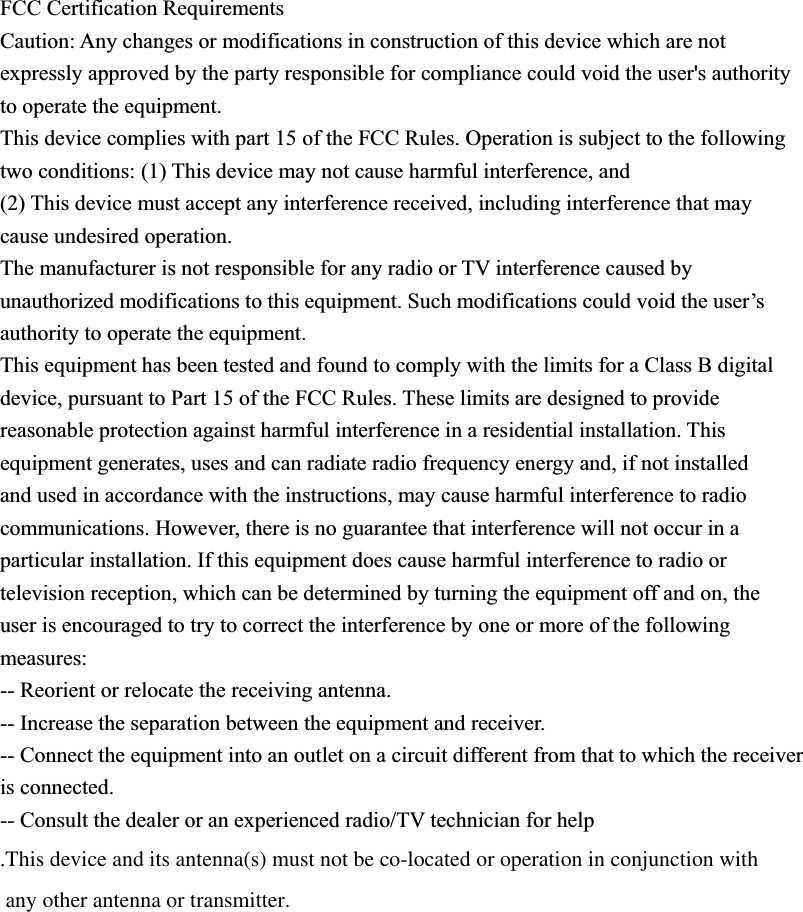 FCC Certification Requirements Caution: Any changes or modifications in construction of this device which are not expressly approved by the party responsible for compliance could void the user&apos;s authority to operate the equipment. This device complies with part 15 of the FCC Rules. Operation is subject to the following two conditions: (1) This device may not cause harmful interference, and (2) This device must accept any interference received, including interference that may cause undesired operation. The manufacturer is not responsible for any radio or TV interference caused by unauthorized modifications to this equipment. Such modifications could void the user’s authority to operate the equipment. This equipment has been tested and found to comply with the limits for a Class B digital device, pursuant to Part 15 of the FCC Rules. These limits are designed to provide reasonable protection against harmful interference in a residential installation. This equipment generates, uses and can radiate radio frequency energy and, if not installed and used in accordance with the instructions, may cause harmful interference to radio communications. However, there is no guarantee that interference will not occur in a particular installation. If this equipment does cause harmful interference to radio or television reception, which can be determined by turning the equipment off and on, the user is encouraged to try to correct the interference by one or more of the following measures: -- Reorient or relocate the receiving antenna. -- Increase the separation between the equipment and receiver. -- Connect the equipment into an outlet on a circuit different from that to which the receiver is connected. -- Consult the dealer or an experienced radio/TV technician for help.This device and its antenna(s) must not be co-located or operation in conjunction with any other antenna or transmitter.