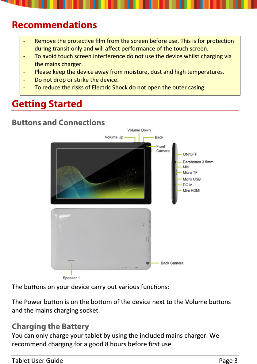 Tablet User Guide  Page 3 Recommendations - Remove the protec ve Įlm from the screen before use. This is for protec on during transit only and will aīect performance of the touch screen. - To avoid touch screen interference do not use the device whilst charging via the mains charger. - Please keep the device away from moisture, dust and high temperatures.- Do not drop or strike the device. - To reduce the risks of Electric Shock do not open the outer casing. Getting Started Buttons and Connections The bu ons on your device carry out various func ons: The Power bu on is on the bo om of the device next to the Volume bu ons and the mains charging socket. Charging the Battery You can only charge your tablet by using the included mains charger. We recommend charging for a good 8 hours before Įrst use.