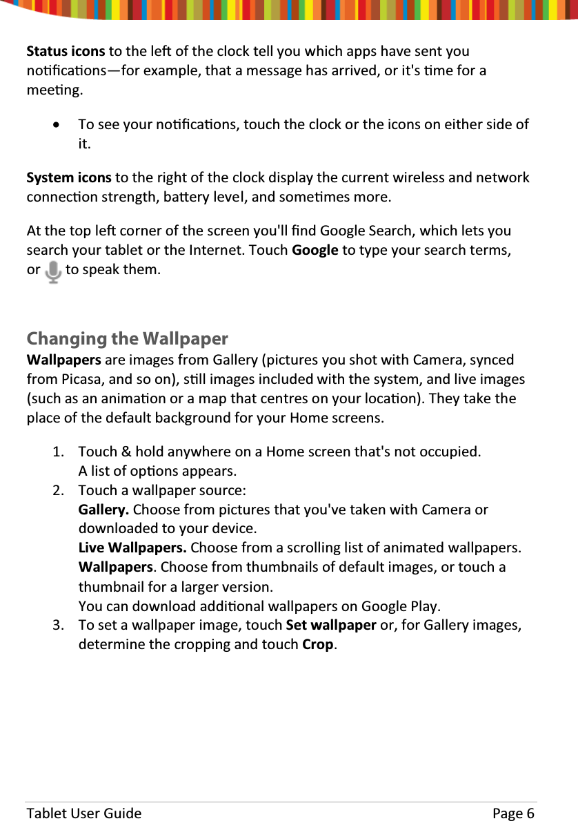 Tablet User Guide Page 6Status icons to the leŌof the clock tell you which apps have sent younoƟĮcaƟons—for example, that a message has arrived, or it&apos;s Ɵme for ameeƟng.xTo see your noƟĮcaƟons, touch the clock or the icons on either side ofit.System icons to the right of the clock display the current wireless and networkconnecƟon strength, baƩery level, and someƟmes more.At the top leŌcorner of the screen you&apos;ll Įnd Google Search, which lets yousearch your tablet or the Internet. Touch Google to type your search terms,or to speak them.Changing the WallpaperWallpapers are images from Gallery (pictures you shot with Camera, syncedfrom Picasa, and so on), sƟůů images included with the system, and live images(such as an animaƟon or a map that centres on your locaƟon). They take theplace of the default background for your Home screens.1. Touch &amp; hold anywhere on a Home screen that&apos;s not occupied.A list of opƟons appears.2. Touch a wallpaper source:Gallery. Choose from pictures that you&apos;ve taken with Camera ordownloaded to your device.Live Wallpapers. Choose from a scrolling list of animated wallpapers.Wallpapers. Choose from thumbnails of default images, or touch athumbnail for a larger version.You can download addiƟonal wallpapers on Google Play.3. To set a wallpaper image, touch Set wallpaper or, for Gallery images,determine the cropping and touch Crop.