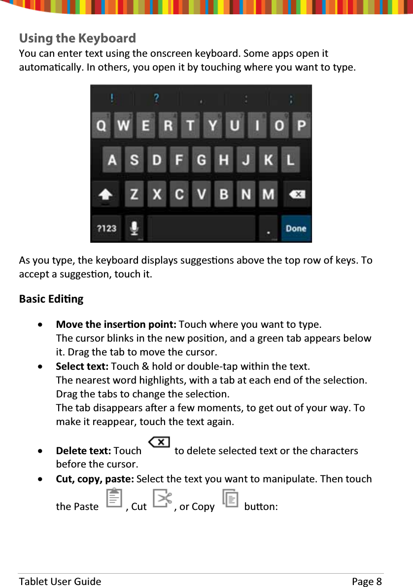 Tablet User Guide Page 8Using the KeyboardYou can enter text using the onscreen keyboard. Some apps open itautomaƟcally. In others, you open it by touching where you want to type.As you type, the keyboard displays suggesƟons above the top row of keys. Toaccept a suggesƟon, touch it.Basic EdiƟngxMove the inserƟon point: Touch where you want to type.ThecursorblinksinthenewposiƟon, and a green tab appears belowit. Drag the tab to move the cursor.xSelect text: Touch &amp; hold or double-tap within the text.The nearest word highlights, with a tab at each end of the selecƟon.Drag the tabs to change the selecƟon.The tab disappears aŌer a few moments, to get out of your way. Tomake it reappear, touch the text again.xDelete text: Touch to delete selected text or the charactersbefore the cursor.xCut, copy, paste: Select the text you want to manipulate. Then touchthe Paste , Cut , or Copy buƩon: