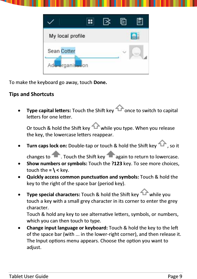 Tablet User Guide Page 9To make the keyboard go away, touch Done.Tips and ShortcutsxType capital leƩers: Touch the ShiŌkey oncetoswitchtocapitalleƩers for one leƩer.Or touch &amp; hold the ShiŌkey while you type. When you releasethe key, the lowercase leƩers reappear.xTurn caps lock on: Double-tap or touch &amp; hold the ShiŌkey , so itchanges to . Touch the ShiŌkey again to return to lowercase.xShow numbers or symbols: Touch the ?123 key. To see more choices,touch the =\&lt;key.xQuickly access common punctuaƟon and symbols: Touch &amp; hold thekey to the right of the space bar (period key).xType special characters: Touch &amp; hold the ShiŌkey while youtouch a key with a small grey character in its corner to enter the greycharacter.Touch&amp;holdanykeytoseealternaƟve leƩers, symbols, or numbers,which you can then touch to type.xChange input language or keyboard: Touch &amp; hold the key to the leŌof the space bar (with ... in the lower-right corner), and then release it.The Input opƟons menu appears. Choose the opƟon you want toadjust.