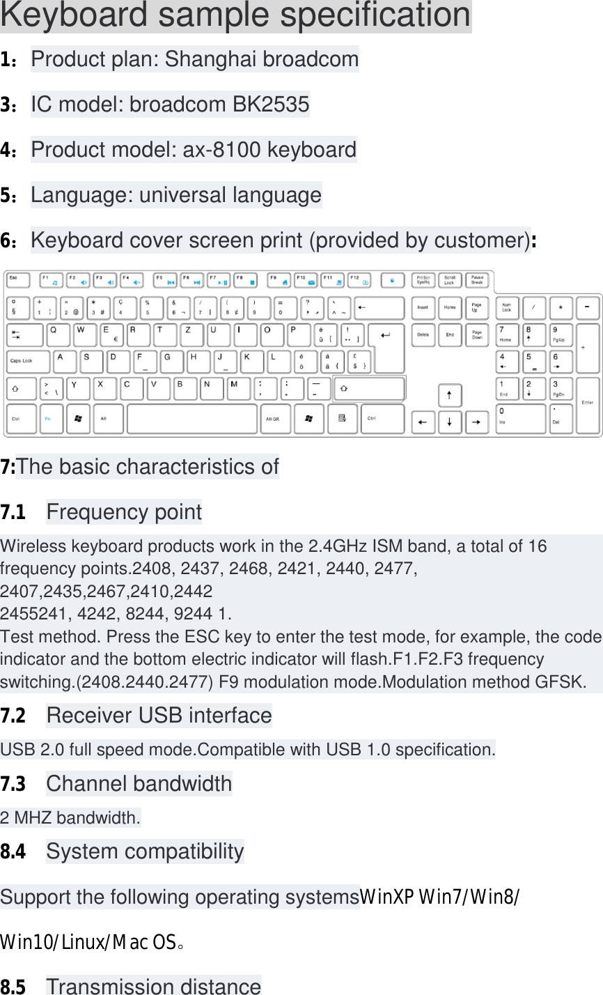 Keyboard sample specification 1：Product plan: Shanghai broadcom 3：IC model: broadcom BK2535 4：Product model: ax-8100 keyboard 5：Language: universal language 6：Keyboard cover screen print (provided by customer):  7:The basic characteristics of 7.1  Frequency point Wireless keyboard products work in the 2.4GHz ISM band, a total of 16 frequency points.2408, 2437, 2468, 2421, 2440, 2477, 2407,2435,2467,2410,2442 2455241, 4242, 8244, 9244 1. Test method. Press the ESC key to enter the test mode, for example, the code indicator and the bottom electric indicator will flash.F1.F2.F3 frequency switching.(2408.2440.2477) F9 modulation mode.Modulation method GFSK. 7.2  Receiver USB interface USB 2.0 full speed mode.Compatible with USB 1.0 specification. 7.3  Channel bandwidth 2 MHZ bandwidth. 8.4  System compatibility Support the following operating systemsWinXP Win7/Win8/ Win10/Linux/Mac OS。 8.5  Transmission distance 