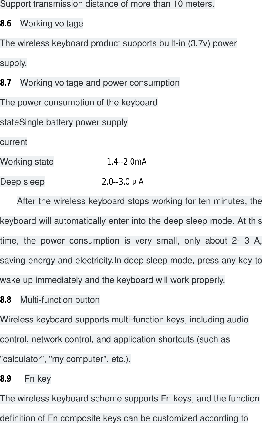 Support transmission distance of more than 10 meters. 8.6  Working voltage The wireless keyboard product supports built-in (3.7v) power supply. 8.7  Working voltage and power consumption The power consumption of the keyboard stateSingle battery power supply current Working state            1.4--2.0mA                           Deep sleep             2.0--3.0μA                                 After the wireless keyboard stops working for ten minutes, the keyboard will automatically enter into the deep sleep mode. At this time, the power consumption is very small, only about 2- 3 A, saving energy and electricity.In deep sleep mode, press any key to wake up immediately and the keyboard will work properly. 8.8  Multi-function button Wireless keyboard supports multi-function keys, including audio control, network control, and application shortcuts (such as &quot;calculator&quot;, &quot;my computer&quot;, etc.). 8.9   Fn key The wireless keyboard scheme supports Fn keys, and the function definition of Fn composite keys can be customized according to 