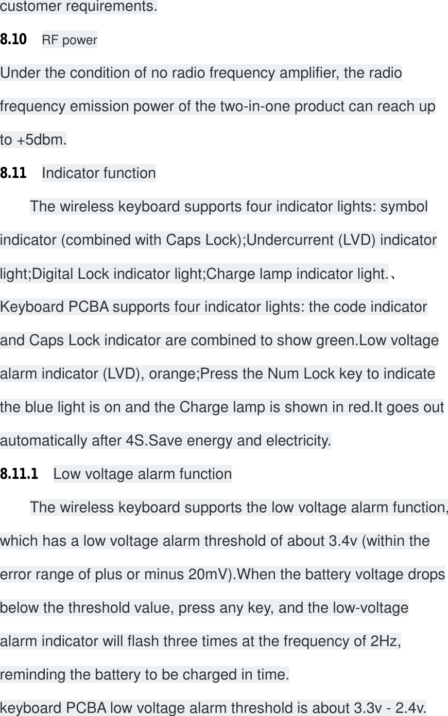 customer requirements. 8.10  RF power Under the condition of no radio frequency amplifier, the radio frequency emission power of the two-in-one product can reach up to +5dbm. 8.11  Indicator function The wireless keyboard supports four indicator lights: symbol indicator (combined with Caps Lock);Undercurrent (LVD) indicator light;Digital Lock indicator light;Charge lamp indicator light.、 Keyboard PCBA supports four indicator lights: the code indicator and Caps Lock indicator are combined to show green.Low voltage alarm indicator (LVD), orange;Press the Num Lock key to indicate the blue light is on and the Charge lamp is shown in red.It goes out automatically after 4S.Save energy and electricity. 8.11.1  Low voltage alarm function The wireless keyboard supports the low voltage alarm function, which has a low voltage alarm threshold of about 3.4v (within the error range of plus or minus 20mV).When the battery voltage drops below the threshold value, press any key, and the low-voltage alarm indicator will flash three times at the frequency of 2Hz, reminding the battery to be charged in time. keyboard PCBA low voltage alarm threshold is about 3.3v - 2.4v. 