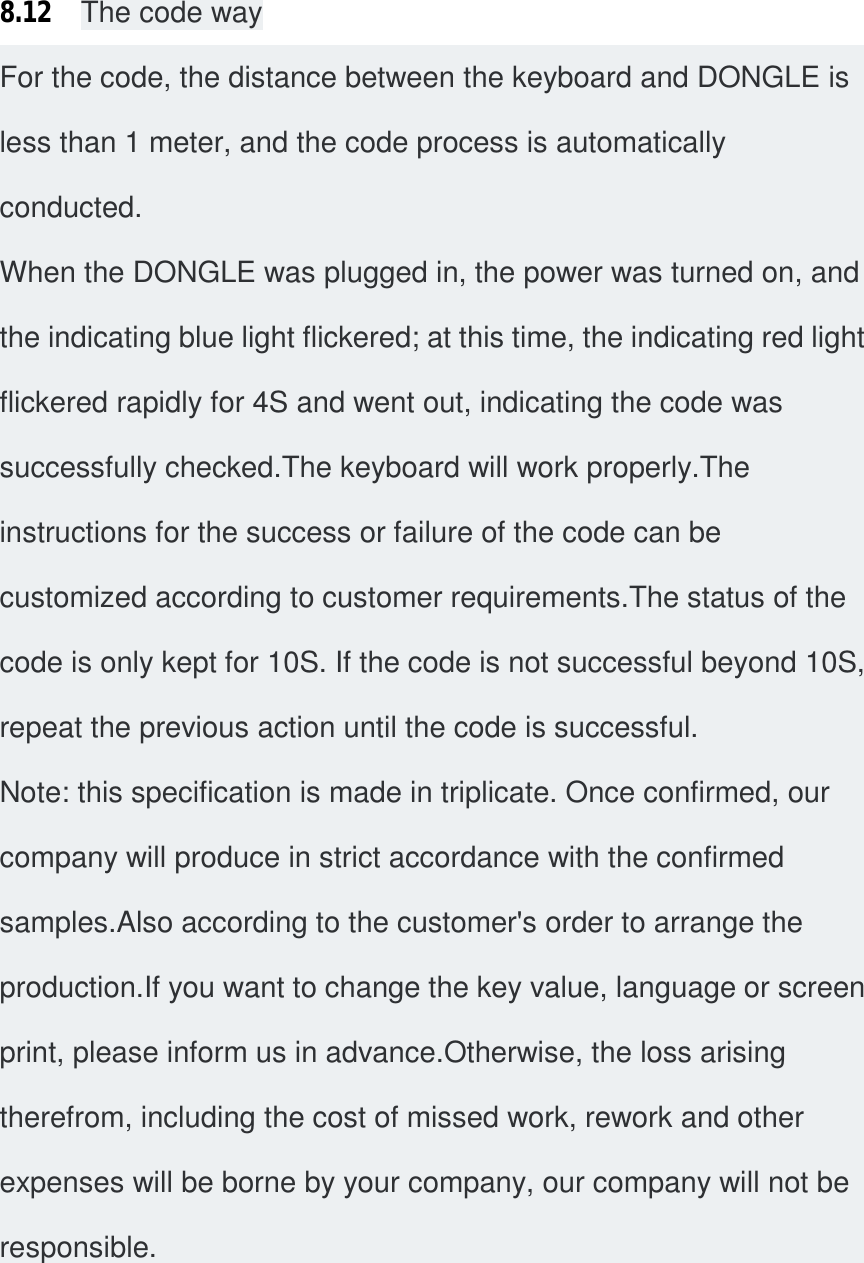 8.12  The code way For the code, the distance between the keyboard and DONGLE is less than 1 meter, and the code process is automatically conducted. When the DONGLE was plugged in, the power was turned on, and the indicating blue light flickered; at this time, the indicating red light flickered rapidly for 4S and went out, indicating the code was successfully checked.The keyboard will work properly.The instructions for the success or failure of the code can be customized according to customer requirements.The status of the code is only kept for 10S. If the code is not successful beyond 10S, repeat the previous action until the code is successful. Note: this specification is made in triplicate. Once confirmed, our company will produce in strict accordance with the confirmed samples.Also according to the customer&apos;s order to arrange the production.If you want to change the key value, language or screen print, please inform us in advance.Otherwise, the loss arising therefrom, including the cost of missed work, rework and other expenses will be borne by your company, our company will not be responsible.   