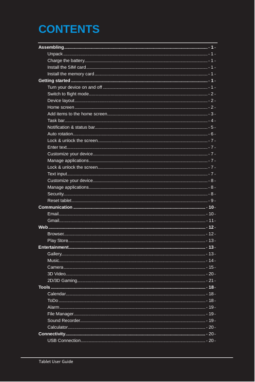   Tablet User Guide                                                       CONTENTS Assembling ............................................................................................................................... - 1 - Unpack ................................................................................................................................. - 1 - Charge the battery ................................................................................................................ - 1 -  - 1 - Install the SIM card ..............................................................................................................Install the memory card ........................................................................................................ - 1 - Getting started ......................................................................................................................... - 1 - Turn your device on and off ................................................................................................. - 1 - Switch to flight mode ........................................................................................................... - 2 - Device layout ....................................................................................................................... - 2 - Home screen ......................................................................................................................... - 2 - Add items to the home screen .............................................................................................. - 3 - Task bar ................................................................................................................................ - 4 - Notification &amp; status bar ...................................................................................................... - 5 - Auto rotation ........................................................................................................................ - 6 - Lock &amp; unlock the screen .................................................................................................... - 7 - Enter text .............................................................................................................................. - 7 - Customize your device ......................................................................................................... - 7 - Manage applications ............................................................................................................ - 7 - Lock &amp; unlock the screen .................................................................................................... - 7 - Text input ............................................................................................................................. - 7 - Customize your device ......................................................................................................... - 8 - Manage applications ............................................................................................................ - 8 - Security ................................................................................................................................ - 8 - Reset tablet ........................................................................................................................... - 9 - Communication ..................................................................................................................... - 10 - Email .................................................................................................................................. - 10 - Gmail.................................................................................................................................. - 11 - Web ........................................................................................................................................... - 12 - Browser .............................................................................................................................. - 12 - Play Store ........................................................................................................................... - 13 - Entertainment ......................................................................................................................... - 13 - Gallery ................................................................................................................................ - 13 - Music.................................................................................................................................. - 14 - Camera ............................................................................................................................... - 15 - 3D Video ............................................................................................................................ - 20 - 2D/3D Gaming ................................................................................................................... - 21 - Tools ......................................................................................................................................... - 18 - Calendar ............................................................................................................................. - 18 - ToDo .................................................................................................................................. - 18 - Alarm ................................................................................................................................. - 19 - File Manager ...................................................................................................................... - 19 - Sound Recorder .................................................................................................................. - 19 - Calculator ........................................................................................................................... - 20 - Connectivity ............................................................................................................................ - 20 - USB Connection ................................................................................................................ - 20 - 