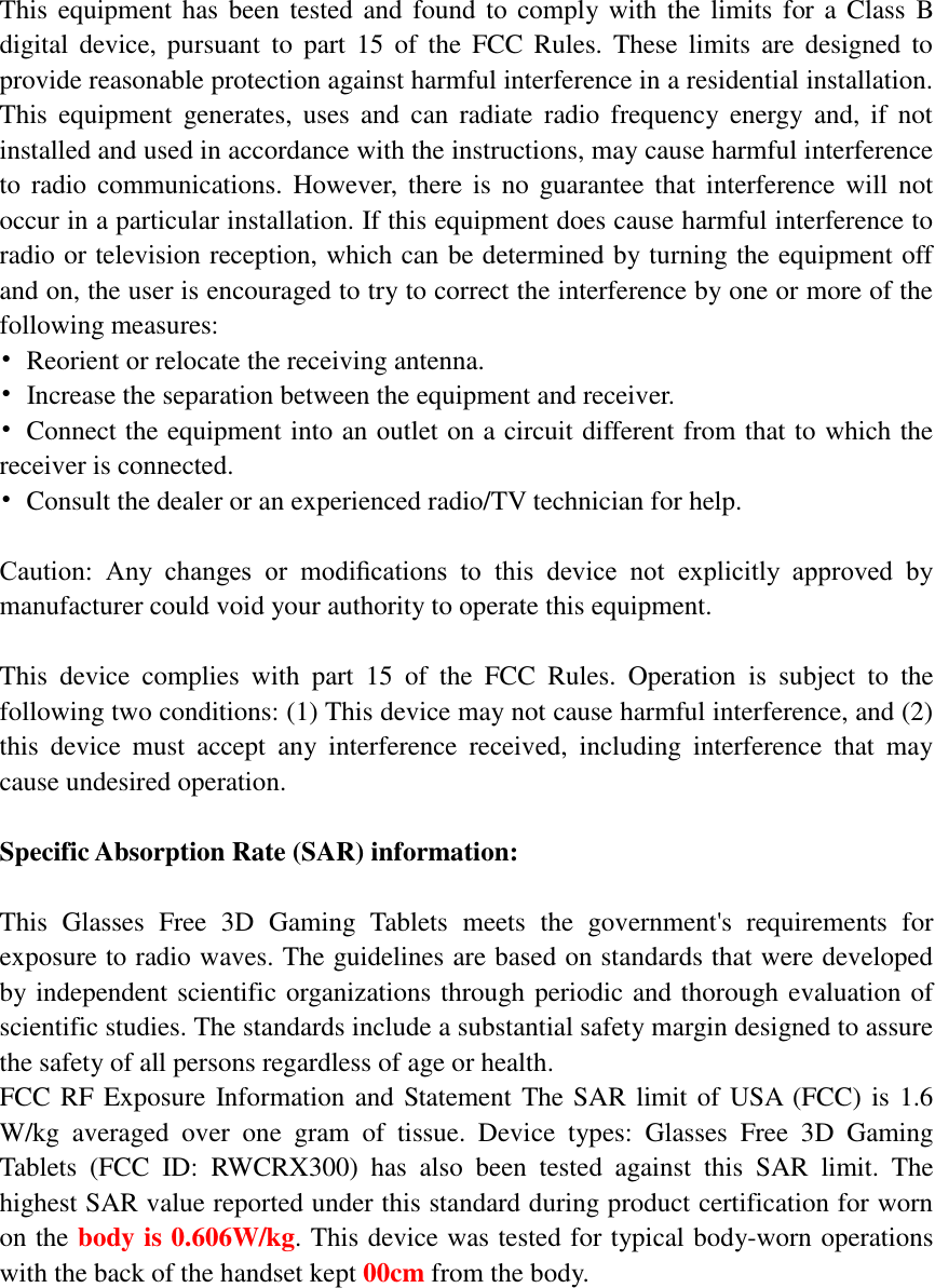  This equipment has been tested  and found to comply with the limits for a Class B digital  device,  pursuant  to  part  15  of  the  FCC  Rules.  These  limits  are designed to provide reasonable protection against harmful interference in a residential installation. This  equipment  generates,  uses  and  can  radiate  radio  frequency  energy  and,  if  not installed and used in accordance with the instructions, may cause harmful interference to  radio communications. However,  there  is  no  guarantee that interference will not occur in a particular installation. If this equipment does cause harmful interference to radio or television reception, which can be determined by turning the equipment off and on, the user is encouraged to try to correct the interference by one or more of the following measures: •  Reorient or relocate the receiving antenna. •  Increase the separation between the equipment and receiver. •  Connect the equipment into an outlet on a circuit different from that to which the receiver is connected. •  Consult the dealer or an experienced radio/TV technician for help.  Caution:  Any  changes  or  modiﬁcations  to  this  device  not  explicitly  approved  by manufacturer could void your authority to operate this equipment.  This  device  complies  with  part  15  of  the  FCC  Rules.  Operation  is  subject  to  the following two conditions: (1) This device may not cause harmful interference, and (2) this  device  must  accept  any  interference  received,  including  interference  that  may cause undesired operation.  Specific Absorption Rate (SAR) information:  This  Glasses  Free  3D  Gaming  Tablets  meets  the  government&apos;s  requirements  for exposure to radio waves. The guidelines are based on standards that were developed by independent scientific organizations through periodic and thorough evaluation of scientific studies. The standards include a substantial safety margin designed to assure the safety of all persons regardless of age or health. FCC RF Exposure  Information and Statement The SAR limit of USA (FCC) is 1.6 W/kg  averaged  over  one  gram  of  tissue.  Device  types:  Glasses  Free  3D  Gaming Tablets  (FCC  ID:  RWCRX300)  has  also  been  tested  against  this  SAR  limit.  The highest SAR value reported under this standard during product certification for worn on the body is 0.606W/kg. This device was tested for typical body-worn operations with the back of the handset kept 00cm from the body.   