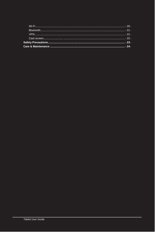   Tablet User Guide                                                       Wi-Fi .................................................................................................................................. - 20 - Bluetooth ............................................................................................................................ - 21 - VPN............................... .................................................................................................... - 21 - Cast screen  ............................. ......................................................................................... - 22 - Safety Precautions ................................................................................................................ - 23 - Care &amp; Maintenance ............................................................................................................. - 24 -                       