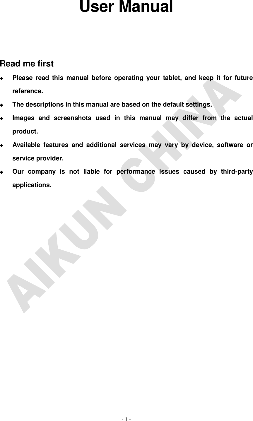   - 1 -                                                                                                                                          User Manual    Read me first  Please  read  this  manual  before  operating  your  tablet,  and  keep  it  for  future reference.  The descriptions in this manual are based on the default settings.  Images  and  screenshots  used  in  this  manual  may  differ  from  the  actual product.  Available  features  and  additional  services  may  vary  by  device,  software  or service provider.  Our  company  is  not  liable  for  performance  issues  caused  by  third-party applications.          