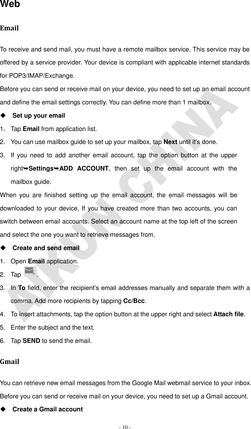   - 10 - Web Email To receive and send mail, you must have a remote mailbox service. This service may be offered by a service provider. Your device is compliant with applicable internet standards for POP3/IMAP/Exchange. Before you can send or receive mail on your device, you need to set up an email account and define the email settings correctly. You can define more than 1 mailbox.  Set up your email 1.  Tap Email from application list. 2.  You can use mailbox guide to set up your mailbox, tap Next until it’s done. 3.  If  you  need to  add  another  email  account,  tap  the  option  button  at  the  upper rightSettingsADD  ACCOUNT, then  set  up  the  email  account  with  the mailbox guide. When  you  are  finished  setting  up  the  email  account, the  email  messages  will  be downloaded to your device. If you have created more than two accounts, you can switch between email accounts. Select an account name at the top left of the screen and select the one you want to retrieve messages from.  Create and send email 1.  Open Email application. 2.  Tap  . 3.  In To field, enter the recipient’s email addresses manually and separate them with a comma. Add more recipients by tapping Cc/Bcc. 4.  To insert attachments, tap the option button at the upper right and select Attach file. 5.  Enter the subject and the text. 6.  Tap SEND to send the email. Gmail You can retrieve new email messages from the Google Mail webmail service to your inbox. Before you can send or receive mail on your device, you need to set up a Gmail account.  Create a Gmail account 