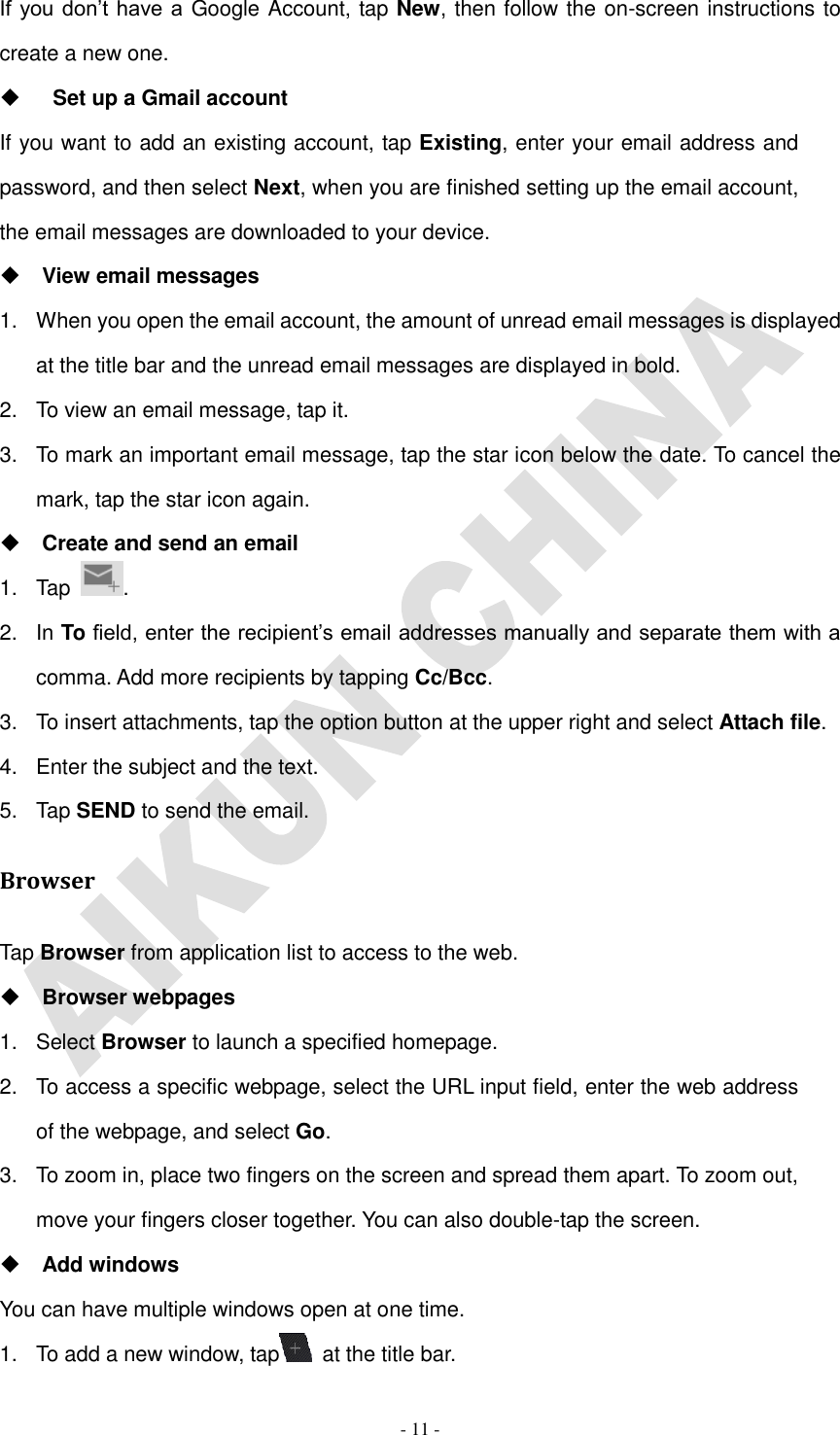   - 11 - If you don’t have  a Google Account, tap New, then follow the on-screen instructions to create a new one.    Set up a Gmail account If you want to add an existing account, tap Existing, enter your email address and password, and then select Next, when you are finished setting up the email account, the email messages are downloaded to your device.  View email messages 1.  When you open the email account, the amount of unread email messages is displayed at the title bar and the unread email messages are displayed in bold.   2.  To view an email message, tap it. 3.  To mark an important email message, tap the star icon below the date. To cancel the mark, tap the star icon again.  Create and send an email 1.  Tap  . 2.  In To field, enter the recipient’s email addresses manually and separate them with a comma. Add more recipients by tapping Cc/Bcc. 3.  To insert attachments, tap the option button at the upper right and select Attach file.   4.  Enter the subject and the text. 5.  Tap SEND to send the email. Browser Tap Browser from application list to access to the web.  Browser webpages 1.  Select Browser to launch a specified homepage. 2.  To access a specific webpage, select the URL input field, enter the web address of the webpage, and select Go. 3.  To zoom in, place two fingers on the screen and spread them apart. To zoom out, move your fingers closer together. You can also double-tap the screen.  Add windows You can have multiple windows open at one time. 1.  To add a new window, tap   at the title bar. 