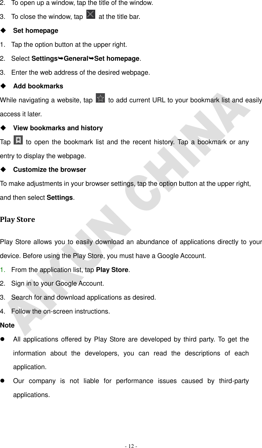   - 12 - 2.  To open up a window, tap the title of the window.   3.  To close the window, tap    at the title bar.  Set homepage 1.  Tap the option button at the upper right. 2.  Select SettingsGeneralSet homepage. 3.  Enter the web address of the desired webpage.  Add bookmarks While navigating a website, tap    to add current URL to your bookmark list and easily access it later.  View bookmarks and history Tap    to open the bookmark list and the recent history. Tap  a bookmark or any entry to display the webpage.  Customize the browser To make adjustments in your browser settings, tap the option button at the upper right, and then select Settings. Play Store Play Store allows you to easily download an abundance of applications directly to your device. Before using the Play Store, you must have a Google Account. 1. From the application list, tap Play Store. 2.  Sign in to your Google Account. 3.  Search for and download applications as desired. 4.  Follow the on-screen instructions. Note   All applications offered by Play Store are developed by third party. To get the information  about  the  developers,  you  can  read  the  descriptions  of  each application.   Our  company  is  not  liable  for  performance  issues  caused  by  third-party applications. 