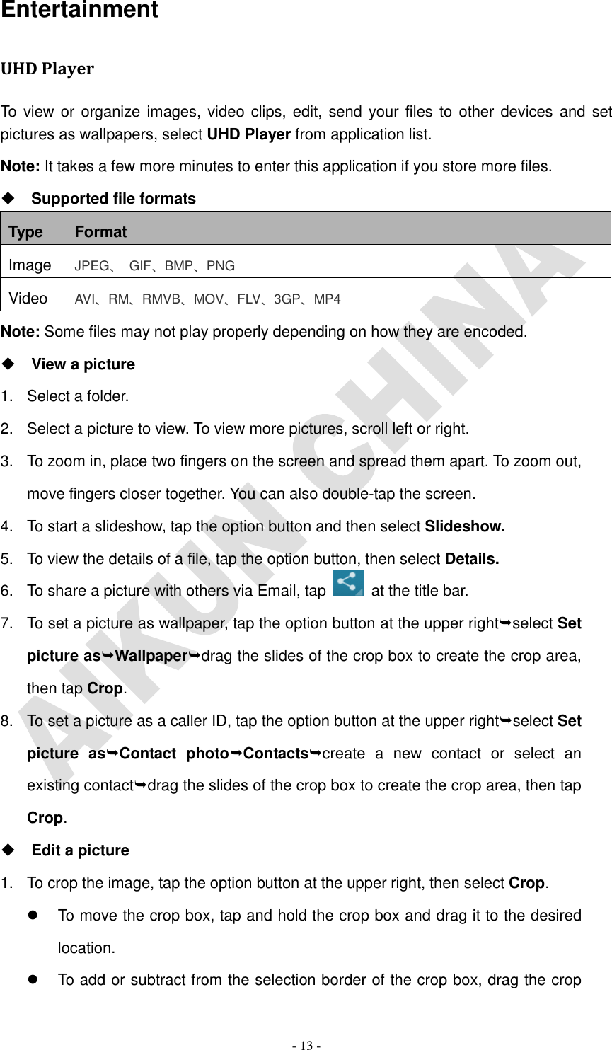   - 13 - Entertainment UHD Player To view or organize images, video clips, edit, send your files to other devices and set pictures as wallpapers, select UHD Player from application list. Note: It takes a few more minutes to enter this application if you store more files.  Supported file formats Type Format Image JPEG、  GIF、BMP、PNG Video AVI、RM、RMVB、MOV、FLV、3GP、MP4 Note: Some files may not play properly depending on how they are encoded.  View a picture 1.  Select a folder. 2.  Select a picture to view. To view more pictures, scroll left or right. 3.  To zoom in, place two fingers on the screen and spread them apart. To zoom out, move fingers closer together. You can also double-tap the screen. 4.  To start a slideshow, tap the option button and then select Slideshow. 5.  To view the details of a file, tap the option button, then select Details. 6.  To share a picture with others via Email, tap    at the title bar. 7.  To set a picture as wallpaper, tap the option button at the upper rightselect Set picture asWallpaperdrag the slides of the crop box to create the crop area, then tap Crop. 8.  To set a picture as a caller ID, tap the option button at the upper rightselect Set picture  asContact  photoContactscreate  a  new  contact  or  select  an existing contactdrag the slides of the crop box to create the crop area, then tap Crop.  Edit a picture 1.  To crop the image, tap the option button at the upper right, then select Crop.   To move the crop box, tap and hold the crop box and drag it to the desired location.   To add or subtract from the selection border of the crop box, drag the crop 