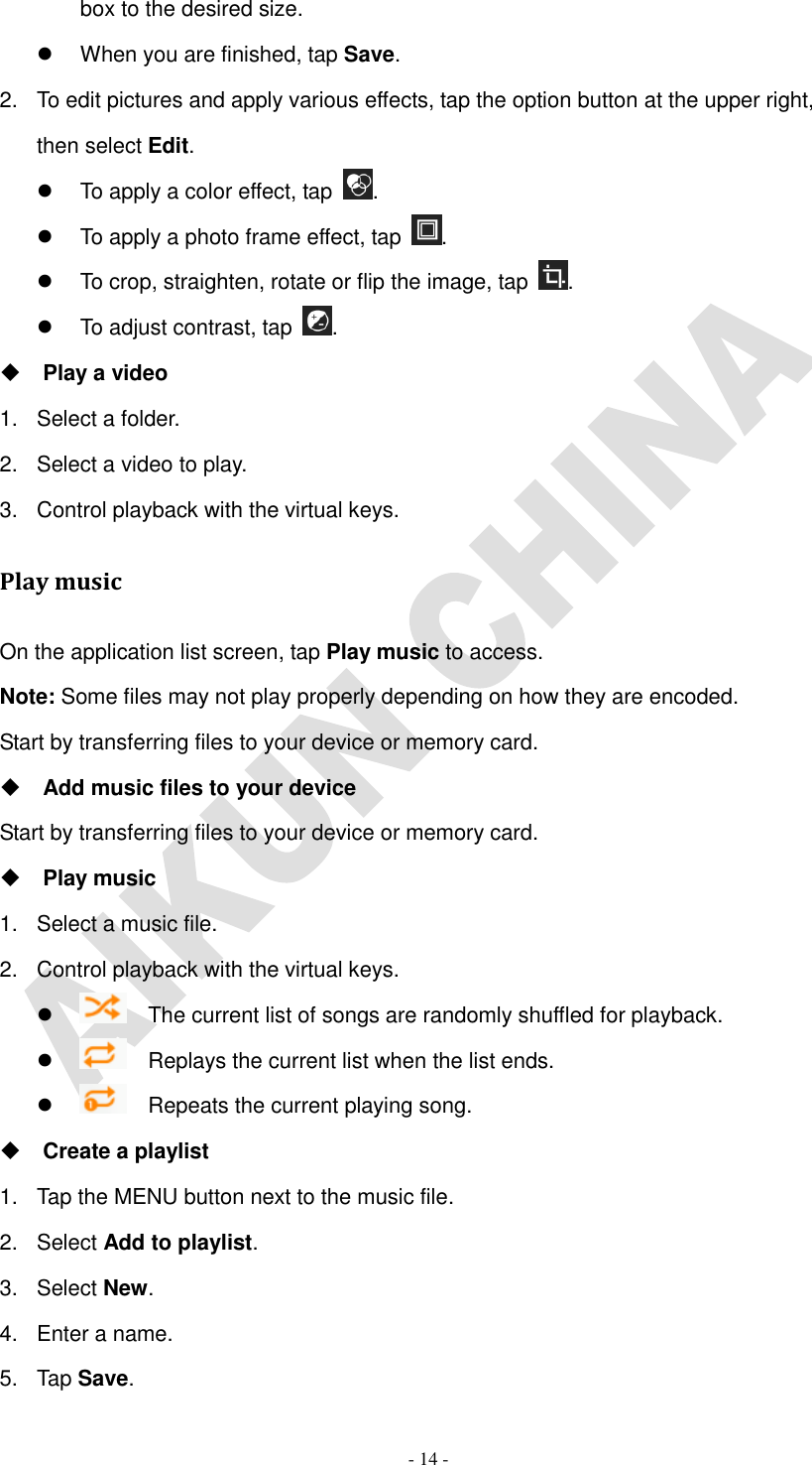   - 14 - box to the desired size.   When you are finished, tap Save. 2.  To edit pictures and apply various effects, tap the option button at the upper right, then select Edit.   To apply a color effect, tap  .   To apply a photo frame effect, tap  .   To crop, straighten, rotate or flip the image, tap  .   To adjust contrast, tap  .    Play a video 1.  Select a folder. 2.  Select a video to play. 3.  Control playback with the virtual keys. Play music On the application list screen, tap Play music to access. Note: Some files may not play properly depending on how they are encoded. Start by transferring files to your device or memory card.  Add music files to your device Start by transferring files to your device or memory card.  Play music 1.  Select a music file. 2.  Control playback with the virtual keys.    The current list of songs are randomly shuffled for playback.    Replays the current list when the list ends.    Repeats the current playing song.  Create a playlist 1.  Tap the MENU button next to the music file. 2.  Select Add to playlist. 3.  Select New. 4.  Enter a name. 5.  Tap Save. 