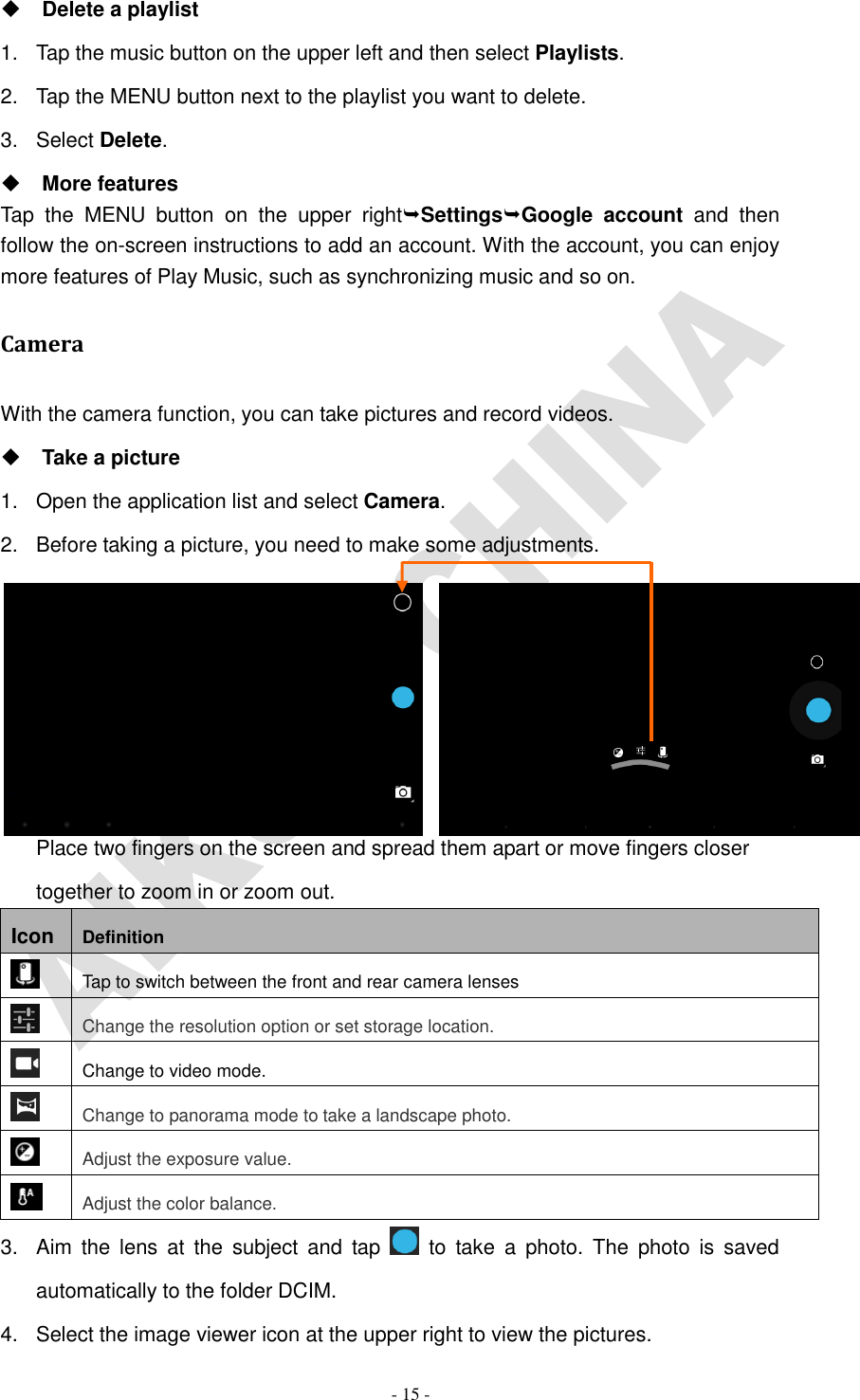   - 15 -  Delete a playlist 1.  Tap the music button on the upper left and then select Playlists. 2.  Tap the MENU button next to the playlist you want to delete. 3.  Select Delete.  More features Tap  the  MENU  button  on  the  upper  rightSettingsGoogle  account  and  then follow the on-screen instructions to add an account. With the account, you can enjoy more features of Play Music, such as synchronizing music and so on. Camera With the camera function, you can take pictures and record videos.  Take a picture 1.  Open the application list and select Camera. 2.  Before taking a picture, you need to make some adjustments.       Place two fingers on the screen and spread them apart or move fingers closer together to zoom in or zoom out. Icon Definition  Tap to switch between the front and rear camera lenses  Change the resolution option or set storage location.  Change to video mode.  Change to panorama mode to take a landscape photo.  Adjust the exposure value.  Adjust the color balance. 3.  Aim  the  lens  at  the  subject  and  tap    to  take  a  photo.  The  photo  is  saved automatically to the folder DCIM. 4.  Select the image viewer icon at the upper right to view the pictures. 