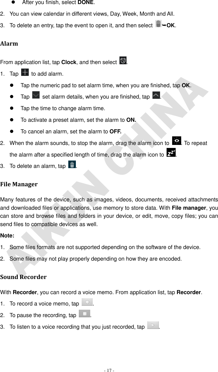   - 17 -   After you finish, select DONE. 2.  You can view calendar in different views, Day, Week, Month and All.           3.  To delete an entry, tap the event to open it, and then select  OK. Alarm From application list, tap Clock, and then select  . 1.  Tap   to add alarm.   Tap the numeric pad to set alarm time, when you are finished, tap OK.   Tap    set alarm details, when you are finished, tap  .   Tap the time to change alarm time.   To activate a preset alarm, set the alarm to ON.   To cancel an alarm, set the alarm to OFF. 2.  When the alarm sounds, to stop the alarm, drag the alarm icon to  . To repeat the alarm after a specified length of time, drag the alarm icon to  . 3.  To delete an alarm, tap  . File Manager Many features of the device, such as images, videos, documents, received attachments and downloaded files or applications, use memory to store data. With File manager, you can store and browse files and folders in your device, or edit, move, copy files; you can send files to compatible devices as well.   Note: 1.  Some files formats are not supported depending on the software of the device. 2.  Some files may not play properly depending on how they are encoded. Sound Recorder With Recorder, you can record a voice memo. From application list, tap Recorder. 1.  To record a voice memo, tap  . 2.  To pause the recording, tap  . 3.  To listen to a voice recording that you just recorded, tap  . 