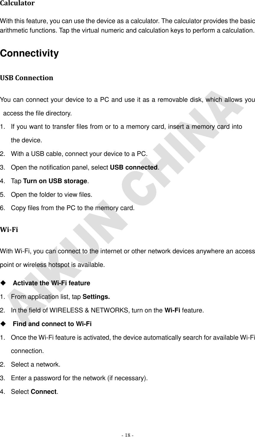   - 18 - Calculator With this feature, you can use the device as a calculator. The calculator provides the basic arithmetic functions. Tap the virtual numeric and calculation keys to perform a calculation. Connectivity USB Connection You can connect your device to a PC and use it as a removable disk, which allows you access the file directory. 1.  If you want to transfer files from or to a memory card, insert a memory card into the device. 2.  With a USB cable, connect your device to a PC. 3.  Open the notification panel, select USB connected. 4.  Tap Turn on USB storage. 5.  Open the folder to view files. 6.  Copy files from the PC to the memory card. Wi-Fi With Wi-Fi, you can connect to the internet or other network devices anywhere an access point or wireless hotspot is available.  Activate the Wi-Fi feature 1.  From application list, tap Settings. 2.  In the field of WIRELESS &amp; NETWORKS, turn on the Wi-Fi feature.  Find and connect to Wi-Fi 1.  Once the Wi-Fi feature is activated, the device automatically search for available Wi-Fi connection. 2.  Select a network. 3.  Enter a password for the network (if necessary). 4.  Select Connect. 