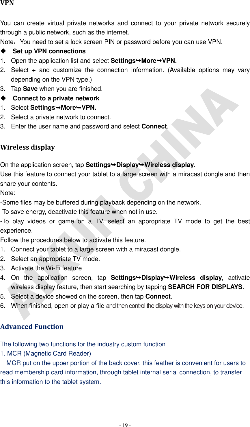   - 19 - VPN You  can  create  virtual  private  networks  and  connect  to  your  private  network  securely through a public network, such as the internet. Note：You need to set a lock screen PIN or password before you can use VPN.  Set up VPN connections 1.  Open the application list and select SettingsMoreVPN. 2.  Select  +  and  customize  the  connection  information.  (Available  options  may  vary depending on the VPN type.) 3.  Tap Save when you are finished.  Connect to a private network 1.  Select SettingsMoreVPN. 2.  Select a private network to connect. 3.  Enter the user name and password and select Connect. Wireless display On the application screen, tap SettingsDisplayWireless display. Use this feature to connect your tablet to a large screen with a miracast dongle and then share your contents.   Note: -Some files may be buffered during playback depending on the network. -To save energy, deactivate this feature when not in use. -To  play  videos  or  game  on  a  TV,  select  an  appropriate  TV  mode  to  get  the  best experience. Follow the procedures below to activate this feature. 1.  Connect your tablet to a large screen with a miracast dongle. 2.  Select an appropriate TV mode. 3.  Activate the Wi-Fi feature 4.  On  the  application  screen,  tap  SettingsDisplayWireless  display,  activate wireless display feature, then start searching by tapping SEARCH FOR DISPLAYS. 5.  Select a device showed on the screen, then tap Connect. 6.  When finished, open or play a file and then control the display with the keys on your device. Advanced Function The following two functions for the industry custom function 1. MCR (Magnetic Card Reader)   MCR put on the upper portion of the back cover, this feather is convenient for users to read membership card information, through tablet internal serial connection, to transfer this information to the tablet system.    