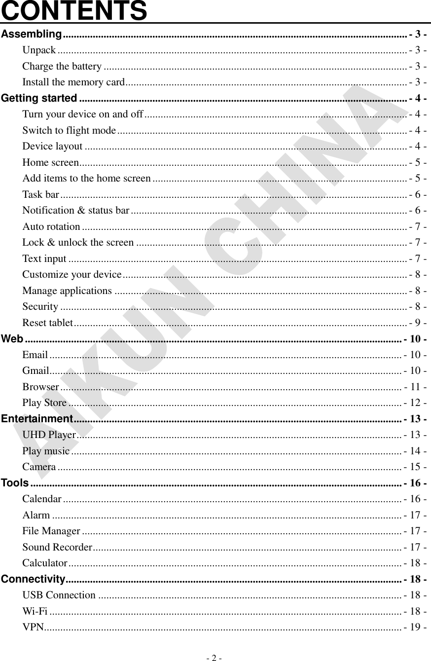   - 2 -   CONTENTS Assembling ............................................................................................................................... - 3 - Unpack ................................................................................................................................. - 3 - Charge the battery ................................................................................................................ - 3 - Install the memory card ........................................................................................................ - 3 - Getting started ......................................................................................................................... - 4 - Turn your device on and off ................................................................................................. - 4 - Switch to flight mode ........................................................................................................... - 4 - Device layout ....................................................................................................................... - 4 - Home screen ......................................................................................................................... - 5 - Add items to the home screen .............................................................................................. - 5 - Task bar ................................................................................................................................ - 6 - Notification &amp; status bar ...................................................................................................... - 6 - Auto rotation ........................................................................................................................ - 7 - Lock &amp; unlock the screen .................................................................................................... - 7 - Text input ............................................................................................................................. - 7 - Customize your device ......................................................................................................... - 8 - Manage applications ............................................................................................................ - 8 - Security ................................................................................................................................ - 8 - Reset tablet ........................................................................................................................... - 9 - Web ........................................................................................................................................... - 10 - Email .................................................................................................................................. - 10 - Gmail.................................................................................................................................. - 10 - Browser .............................................................................................................................. - 11 - Play Store ........................................................................................................................... - 12 - Entertainment ......................................................................................................................... - 13 - UHD Player ........................................................................................................................ - 13 - Play music .......................................................................................................................... - 14 - Camera ............................................................................................................................... - 15 - Tools ......................................................................................................................................... - 16 - Calendar ............................................................................................................................. - 16 - Alarm ................................................................................................................................. - 17 - File Manager ...................................................................................................................... - 17 - Sound Recorder .................................................................................................................. - 17 - Calculator ........................................................................................................................... - 18 - Connectivity ............................................................................................................................ - 18 - USB Connection ................................................................................................................ - 18 - Wi-Fi .................................................................................................................................. - 18 - VPN.................................................................................................................................... - 19 - 