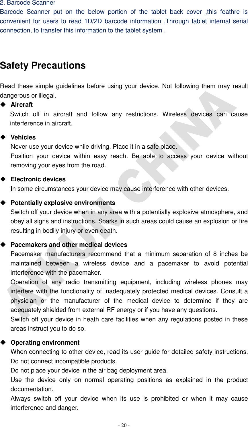   - 20 - 2. Barcode Scanner Barcode  Scanner  put  on  the  below  portion  of  the  tablet  back  cover  ,this  feathre  is convenient for users to  read 1D/2D barcode information ,Through tablet internal serial connection, to transfer this information to the tablet system .  Safety Precautions Read these simple guidelines before using your device. Not following them may result dangerous or illegal.  Aircraft Switch  off  in  aircraft  and  follow  any  restrictions.  Wireless  devices  can  cause interference in aircraft.  Vehicles Never use your device while driving. Place it in a safe place. Position  your  device  within  easy  reach.  Be  able  to  access  your  device  without removing your eyes from the road.  Electronic devices In some circumstances your device may cause interference with other devices.  Potentially explosive environments Switch off your device when in any area with a potentially explosive atmosphere, and obey all signs and instructions. Sparks in such areas could cause an explosion or fire resulting in bodily injury or even death.  Pacemakers and other medical devices Pacemaker  manufacturers  recommend  that  a  minimum  separation  of  8  inches  be maintained  between  a  wireless  device  and  a  pacemaker  to  avoid  potential interference with the pacemaker. Operation  of  any  radio  transmitting  equipment,  including  wireless  phones  may interfere with the functionality of inadequately protected medical devices. Consult a physician  or  the  manufacturer  of  the  medical  device  to  determine  if  they  are adequately shielded from external RF energy or if you have any questions.   Switch off your device in heath care facilities when any regulations posted in these areas instruct you to do so.  Operating environment When connecting to other device, read its user guide for detailed safety instructions.   Do not connect incompatible products.   Do not place your device in the air bag deployment area. Use  the  device  only  on  normal  operating  positions  as  explained  in  the  product documentation. Always  switch  off  your  device  when  its  use  is  prohibited  or  when  it  may  cause interference and danger. 
