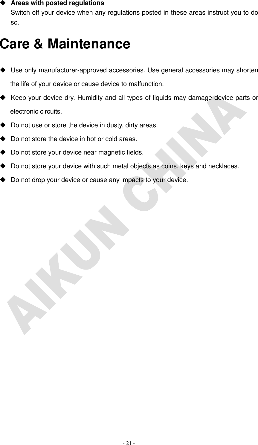   - 21 -  Areas with posted regulations Switch off your device when any regulations posted in these areas instruct you to do so. Care &amp; Maintenance   Use only manufacturer-approved accessories. Use general accessories may shorten the life of your device or cause device to malfunction.     Keep your device dry. Humidity and all types of liquids may damage device parts or electronic circuits.   Do not use or store the device in dusty, dirty areas.   Do not store the device in hot or cold areas.   Do not store your device near magnetic fields.   Do not store your device with such metal objects as coins, keys and necklaces.   Do not drop your device or cause any impacts to your device.                   