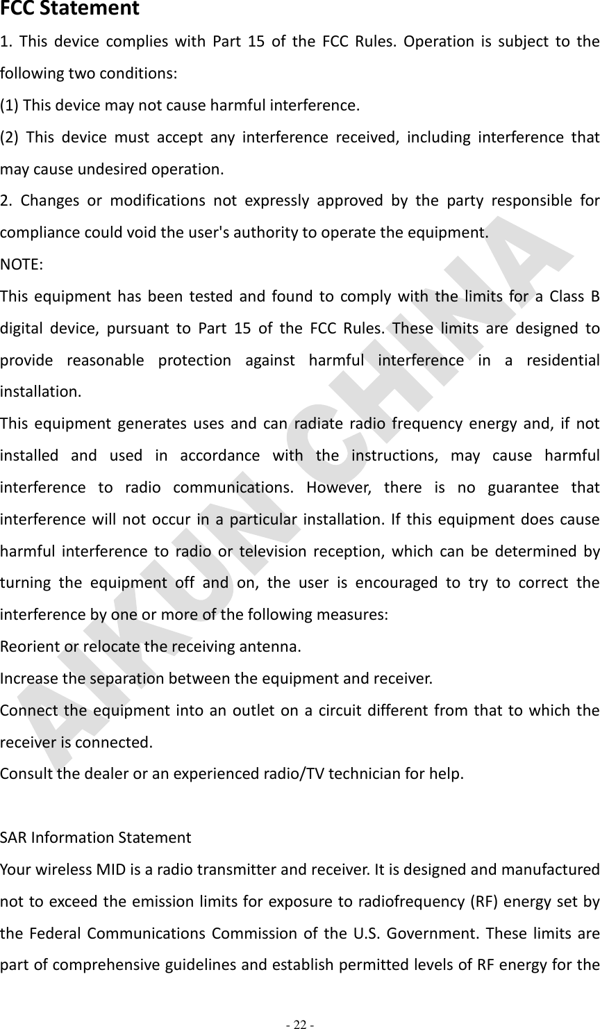   - 22 - FCC Statement 1.  This  device  complies with  Part  15  of  the  FCC  Rules.  Operation  is  subject  to  the following two conditions: (1) This device may not cause harmful interference. (2)  This  device  must  accept  any  interference  received,  including  interference  that may cause undesired operation. 2.  Changes  or  modifications  not  expressly  approved  by  the  party  responsible  for compliance could void the user&apos;s authority to operate the equipment. NOTE:   This  equipment has been  tested  and  found to comply  with  the  limits  for a  Class  B digital  device,  pursuant  to  Part  15  of  the  FCC  Rules.  These  limits  are  designed  to provide  reasonable  protection  against  harmful  interference  in  a  residential installation. This  equipment generates uses  and  can  radiate  radio frequency energy  and, if  not installed  and  used  in  accordance  with  the  instructions,  may  cause  harmful interference  to  radio  communications.  However,  there  is  no  guarantee  that interference will not occur in a particular installation. If this equipment does cause harmful  interference  to  radio  or  television  reception,  which  can  be  determined  by turning  the  equipment  off  and  on,  the  user  is  encouraged  to  try  to  correct  the interference by one or more of the following measures: Reorient or relocate the receiving antenna. Increase the separation between the equipment and receiver. Connect the equipment into an outlet on a circuit different from that to which the receiver is connected.   Consult the dealer or an experienced radio/TV technician for help.  SAR Information Statement Your wireless MID is a radio transmitter and receiver. It is designed and manufactured not to exceed the emission limits for exposure to radiofrequency (RF) energy set by the  Federal Communications Commission of the U.S. Government. These limits are part of comprehensive guidelines and establish permitted levels of RF energy for the 