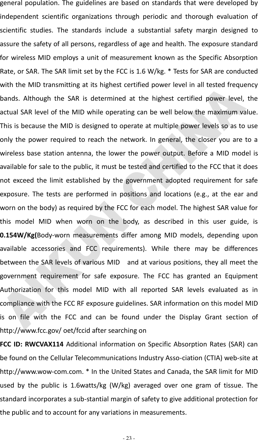   - 23 - general population. The guidelines are based on standards that were developed by independent  scientific  organizations  through  periodic  and  thorough  evaluation  of scientific  studies.  The  standards  include  a  substantial  safety  margin  designed  to assure the safety of all persons, regardless of age and health. The exposure standard for wireless MID employs a unit of measurement known as the Specific Absorption Rate, or SAR. The SAR limit set by the FCC is 1.6 W/kg. * Tests for SAR are conducted with the MID transmitting at its highest certified power level in all tested frequency bands.  Although  the  SAR  is  determined  at  the  highest  certified  power  level,  the actual SAR level of the MID while operating can be well below the maximum value. This is because the MID is designed to operate at multiple power levels so as to use only  the  power  required  to  reach the  network. In  general, the  closer  you  are  to  a wireless base station antenna, the lower the power  output.  Before a  MID model is available for sale to the public, it must be tested and certified to the FCC that it does not  exceed  the  limit  established  by  the  government  adopted  requirement  for  safe exposure.  The  tests  are  performed  in  positions  and  locations  (e.g.,  at  the  ear  and worn on the body) as required by the FCC for each model. The highest SAR value for this  model  MID  when  worn  on  the  body,  as  described  in  this  user  guide,  is   0.154W/Kg(Body-worn  measurements  differ  among  MID  models,  depending  upon available  accessories  and  FCC  requirements).  While  there  may  be  differences between the SAR levels of various MID  and at various positions, they all meet the government  requirement  for  safe  exposure.  The  FCC  has  granted  an  Equipment Authorization  for  this  model  MID  with  all  reported  SAR  levels  evaluated  as  in compliance with the FCC RF exposure guidelines. SAR information on this model MID is  on  file  with  the  FCC  and  can  be  found  under  the  Display  Grant  section  of http://www.fcc.gov/ oet/fccid after searching on   FCC ID: RWCVAX114 Additional information on Specific Absorption Rates (SAR) can be found on the Cellular Telecommunications Industry Asso-ciation (CTIA) web-site at http://www.wow-com.com. * In the United States and Canada, the SAR limit for MID used  by  the  public  is  1.6watts/kg  (W/kg)  averaged  over  one  gram  of  tissue.  The standard incorporates a sub-stantial margin of safety to give additional protection for the public and to account for any variations in measurements. 