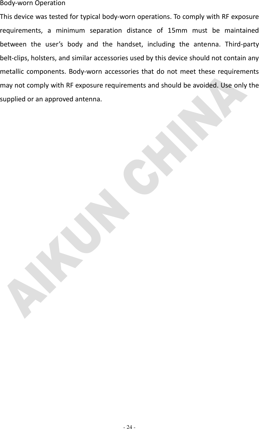   - 24 -  Body-worn Operation This device was tested for typical body-worn operations. To comply with RF exposure requirements,  a  minimum  separation  distance  of  15mm  must  be  maintained between  the  user’s  body  and  the  handset,  including  the  antenna.  Third-party belt-clips, holsters, and similar accessories used by this device should not contain any metallic components. Body-worn accessories  that  do  not  meet these requirements may not comply with RF exposure requirements and should be avoided. Use only the supplied or an approved antenna. 