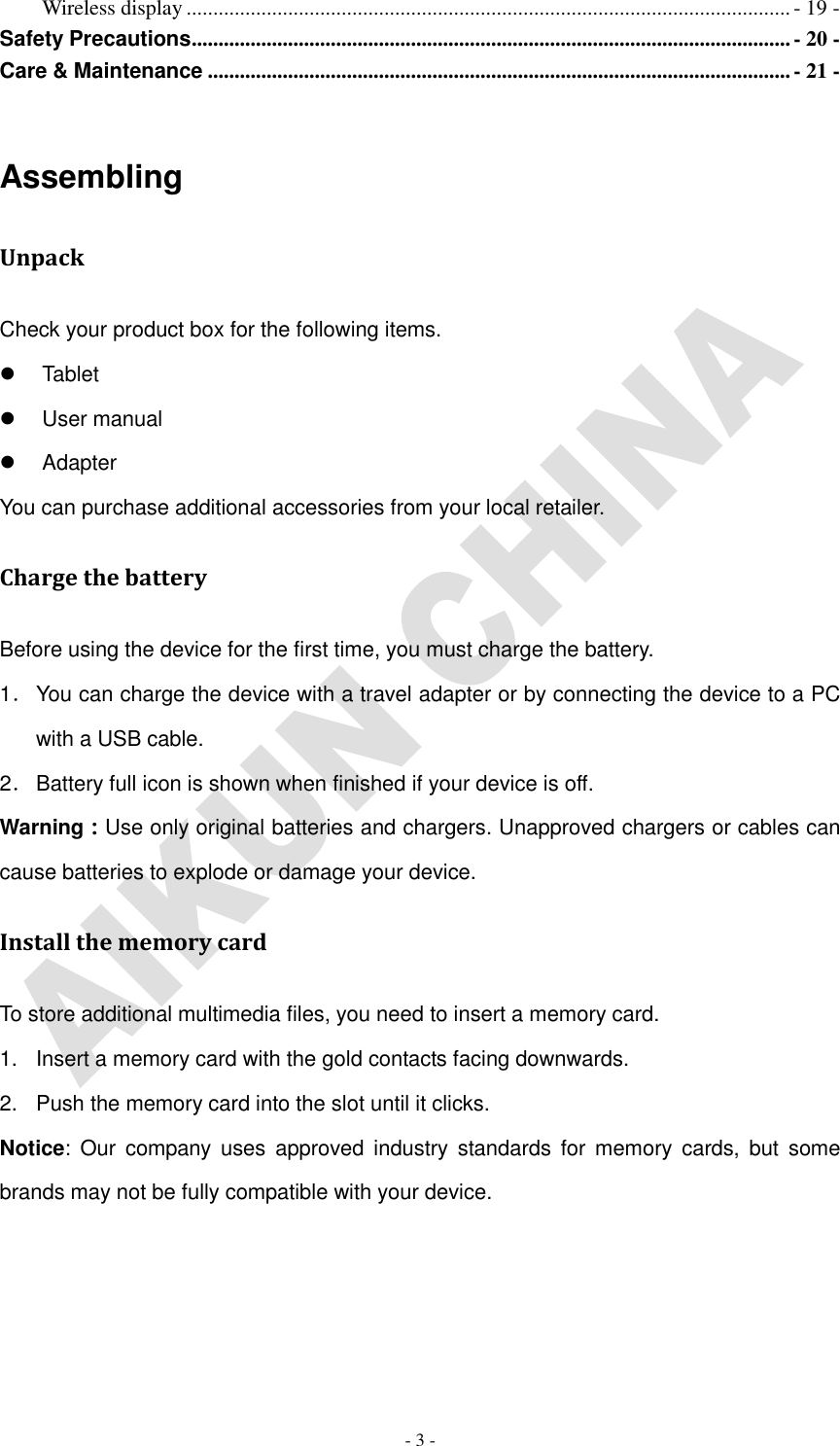   - 3 - Wireless display ................................................................................................................. - 19 - Safety Precautions ................................................................................................................ - 20 - Care &amp; Maintenance ............................................................................................................. - 21 -  Assembling Unpack Check your product box for the following items.   Tablet   User manual   Adapter You can purchase additional accessories from your local retailer. Charge the battery Before using the device for the first time, you must charge the battery. 1． You can charge the device with a travel adapter or by connecting the device to a PC with a USB cable. 2． Battery full icon is shown when finished if your device is off.   Warning：Use only original batteries and chargers. Unapproved chargers or cables can cause batteries to explode or damage your device.   Install the memory card To store additional multimedia files, you need to insert a memory card. 1.  Insert a memory card with the gold contacts facing downwards. 2.  Push the memory card into the slot until it clicks. Notice:  Our  company  uses  approved  industry  standards  for memory  cards,  but  some brands may not be fully compatible with your device. 
