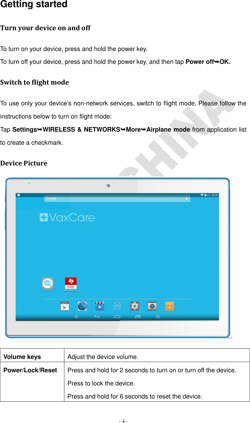   - 4 - Getting started Turn your device on and off To turn on your device, press and hold the power key. To turn off your device, press and hold the power key, and then tap Power offOK. Switch to flight mode To use only your device’s non-network services, switch to flight mode. Please follow the instructions below to turn on flight mode: Tap SettingsWIRELESS &amp; NETWORKSMoreAirplane mode from application list to create a checkmark. Device Picture          Volume keys Adjust the device volume. Power/Lock/Reset Press and hold for 2 seconds to turn on or turn off the device. Press to lock the device. Press and hold for 6 seconds to reset the device.  