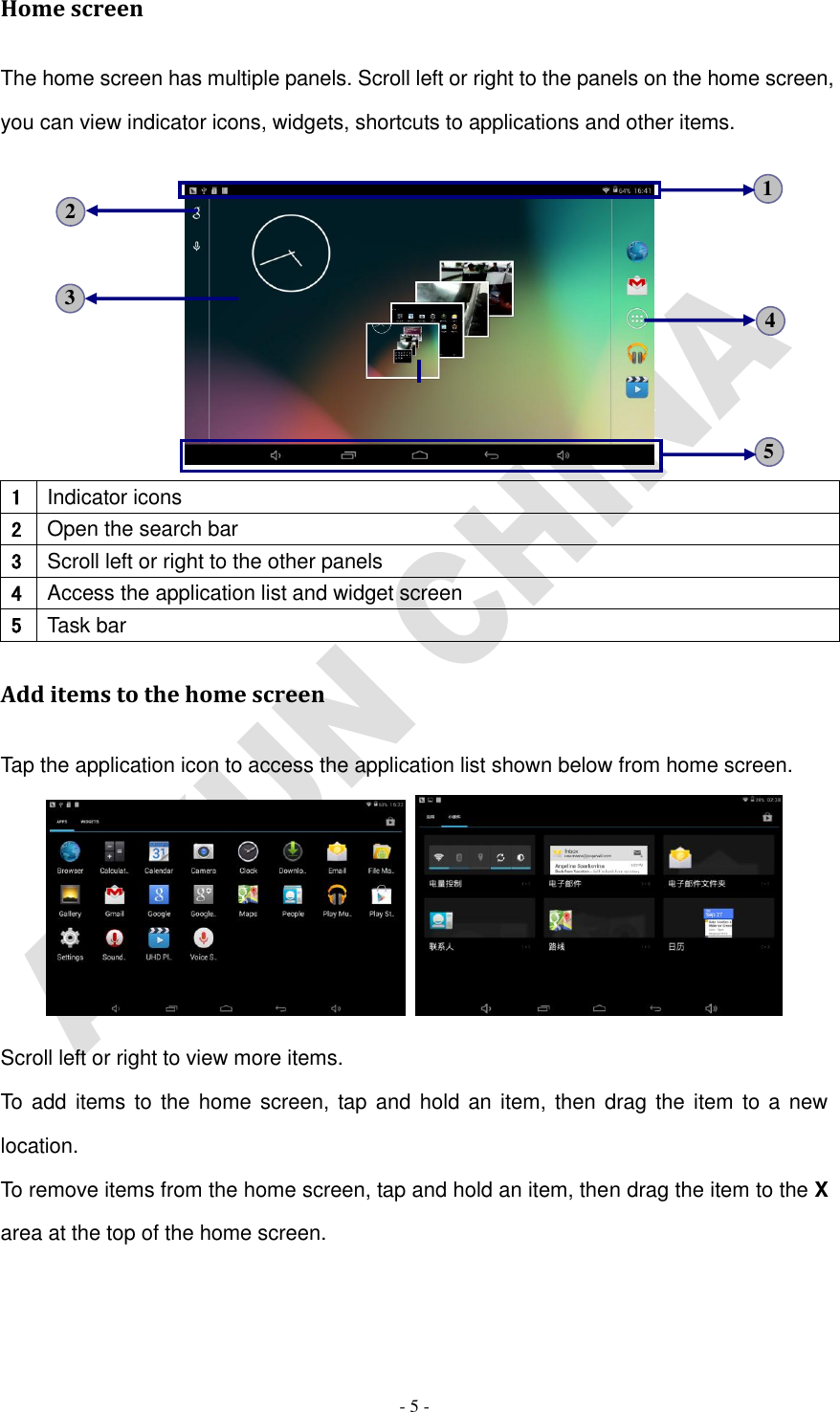   - 5 - Home screen The home screen has multiple panels. Scroll left or right to the panels on the home screen, you can view indicator icons, widgets, shortcuts to applications and other items.       1 Indicator icons 2 Open the search bar 3 Scroll left or right to the other panels 4 Access the application list and widget screen 5 Task bar Add items to the home screen Tap the application icon to access the application list shown below from home screen.    Scroll left or right to view more items. To add items to the home screen, tap and hold  an item, then drag the item  to a new location. To remove items from the home screen, tap and hold an item, then drag the item to the X area at the top of the home screen. 5 3 4 2 1 