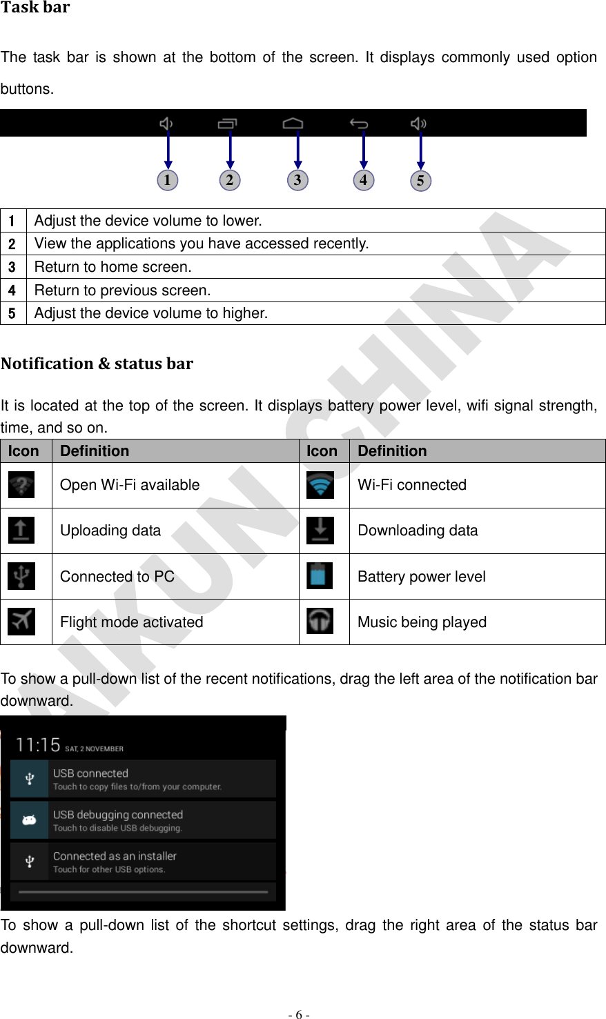   - 6 - Task bar The  task bar  is shown at  the bottom  of the screen. It displays  commonly used  option buttons.    1 Adjust the device volume to lower. 2 View the applications you have accessed recently. 3 Return to home screen. 4 Return to previous screen. 5 Adjust the device volume to higher. Notification &amp; status bar It is located at the top of the screen. It displays battery power level, wifi signal strength, time, and so on. Icon Definition Icon Definition  Open Wi-Fi available  Wi-Fi connected  Uploading data  Downloading data  Connected to PC  Battery power level  Flight mode activated  Music being played  To show a pull-down list of the recent notifications, drag the left area of the notification bar downward.  To  show a  pull-down list of  the  shortcut settings, drag the right area  of  the status bar downward. 1 2 3 4 5 