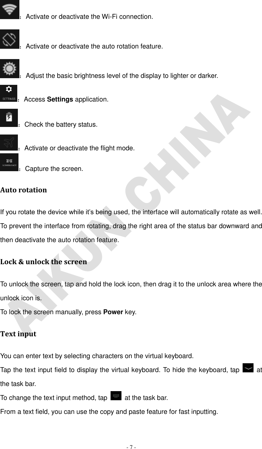   - 7 - ：Activate or deactivate the Wi-Fi connection. ：Activate or deactivate the auto rotation feature. ：Adjust the basic brightness level of the display to lighter or darker. ：Access Settings application. ：Check the battery status. ：Activate or deactivate the flight mode. ：Capture the screen. Auto rotation If you rotate the device while it’s being used, the interface will automatically rotate as well. To prevent the interface from rotating, drag the right area of the status bar downward and then deactivate the auto rotation feature. Lock &amp; unlock the screen To unlock the screen, tap and hold the lock icon, then drag it to the unlock area where the unlock icon is. To lock the screen manually, press Power key. Text input You can enter text by selecting characters on the virtual keyboard.   Tap the text input field to display the virtual keyboard. To hide the keyboard, tap    at the task bar. To change the text input method, tap    at the task bar. From a text field, you can use the copy and paste feature for fast inputting. 