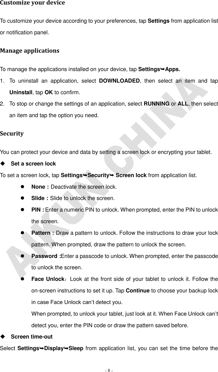   - 8 - Customize your device To customize your device according to your preferences, tap Settings from application list or notification panel. Manage applications To manage the applications installed on your device, tap SettingsApps. 1.  To  uninstall  an  application,  select  DOWNLOADED,  then  select  an  item  and  tap Uninstall, tap OK to confirm. 2.  To stop or change the settings of an application, select RUNNING or ALL, then select an item and tap the option you need. Security You can protect your device and data by setting a screen lock or encrypting your tablet.  Set a screen lock   To set a screen lock, tap SettingsSecurity Screen lock from application list.  None：Deactivate the screen lock.  Slide：Slide to unlock the screen.  PIN：Enter a numeric PIN to unlock. When prompted, enter the PIN to unlock the screen.  Pattern：Draw a pattern to unlock. Follow the instructions to draw your lock pattern. When prompted, draw the pattern to unlock the screen.  Password：Enter a passcode to unlock. When prompted, enter the passcode to unlock the screen.  Face Unlock：Look at the front side of your tablet to unlock it. Follow the on-screen instructions to set it up. Tap Continue to choose your backup lock in case Face Unlock can’t detect you.   When prompted, to unlock your tablet, just look at it. When Face Unlock can’t detect you, enter the PIN code or draw the pattern saved before.  Screen time-out Select SettingsDisplaySleep from application list, you can set the time before the 