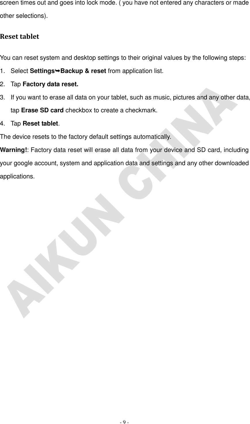   - 9 - screen times out and goes into lock mode. ( you have not entered any characters or made other selections). Reset tablet You can reset system and desktop settings to their original values by the following steps: 1.  Select SettingsBackup &amp; reset from application list. 2.  Tap Factory data reset. 3.  If you want to erase all data on your tablet, such as music, pictures and any other data, tap Erase SD card checkbox to create a checkmark. 4.  Tap Reset tablet. The device resets to the factory default settings automatically. Warning!: Factory data reset will erase all data from your device and SD card, including your google account, system and application data and settings and any other downloaded applications.                  