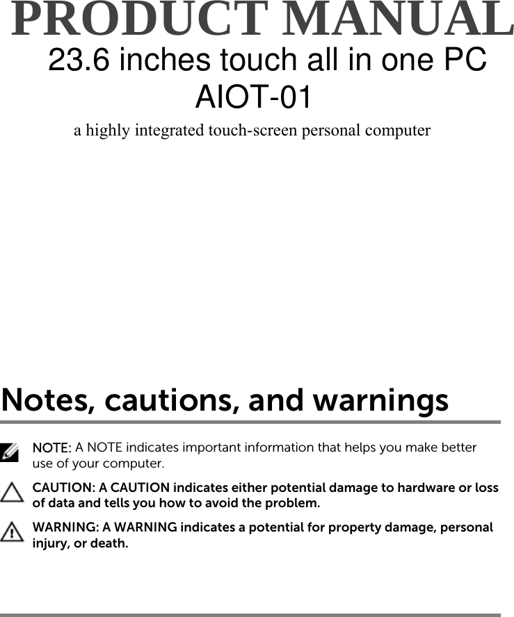 APC215PC All InOne PC a highly integrated touch-screen personal computer    PRODUCT MANUAL a highly integrated touch-screen personal computer    PRODUCT MANUAL Notes, cautions, and warningsNOTE: A NOTE indicates important information that helps you make better use of your computer.CAUTION: A CAUTION indicates either potential damage to hardware or loss of data and tells you how to avoid the problem.WARNING: A WARNING indicates a potential for property damage, personal injury, or death.23.6 inches touch all in one PCAIOT-01