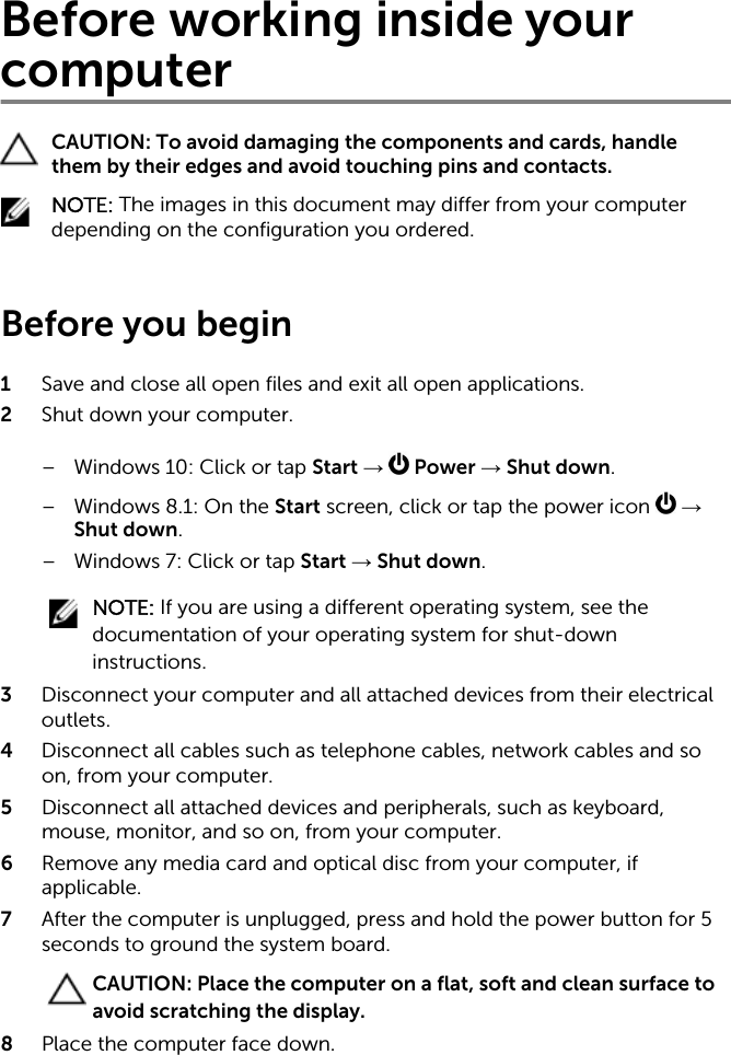 Before working inside your computerCAUTION: To avoid damaging the components and cards, handle them by their edges and avoid touching pins and contacts.NOTE: The images in this document may differ from your computer depending on the configuration you ordered. Before you begin 1  Save and close all open files and exit all open applications.2  Shut down your computer.– Windows 10: Click or tap Start →   Power → Shut down.– Windows 8.1: On the Start screen, click or tap the power icon   → Shut down.– Windows 7: Click or tap Start → Shut down.NOTE: If you are using a different operating system, see the documentation of your operating system for shut-down instructions.3  Disconnect your computer and all attached devices from their electrical outlets.4  Disconnect all cables such as telephone cables, network cables and so on, from your computer.5  Disconnect all attached devices and peripherals, such as keyboard, mouse, monitor, and so on, from your computer.6  Remove any media card and optical disc from your computer, if applicable.7  After the computer is unplugged, press and hold the power button for 5 seconds to ground the system board.CAUTION: Place the computer on a flat, soft and clean surface to avoid scratching the display.8  Place the computer face down.