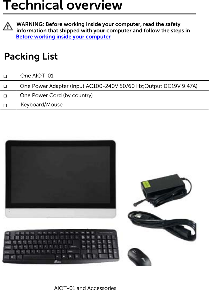 Technical overviewWARNING: Before working inside your computer, read the safety information that shipped with your computer and follow the steps in Before working inside your computerPacking List□  □□□One AIOT-01One Power Adapter (Input AC100-240V 50/60 Hz; Output DC19V 9.47A)One Power Cord (by country)K  eyboard/MouseAIOT-01 and Accessories