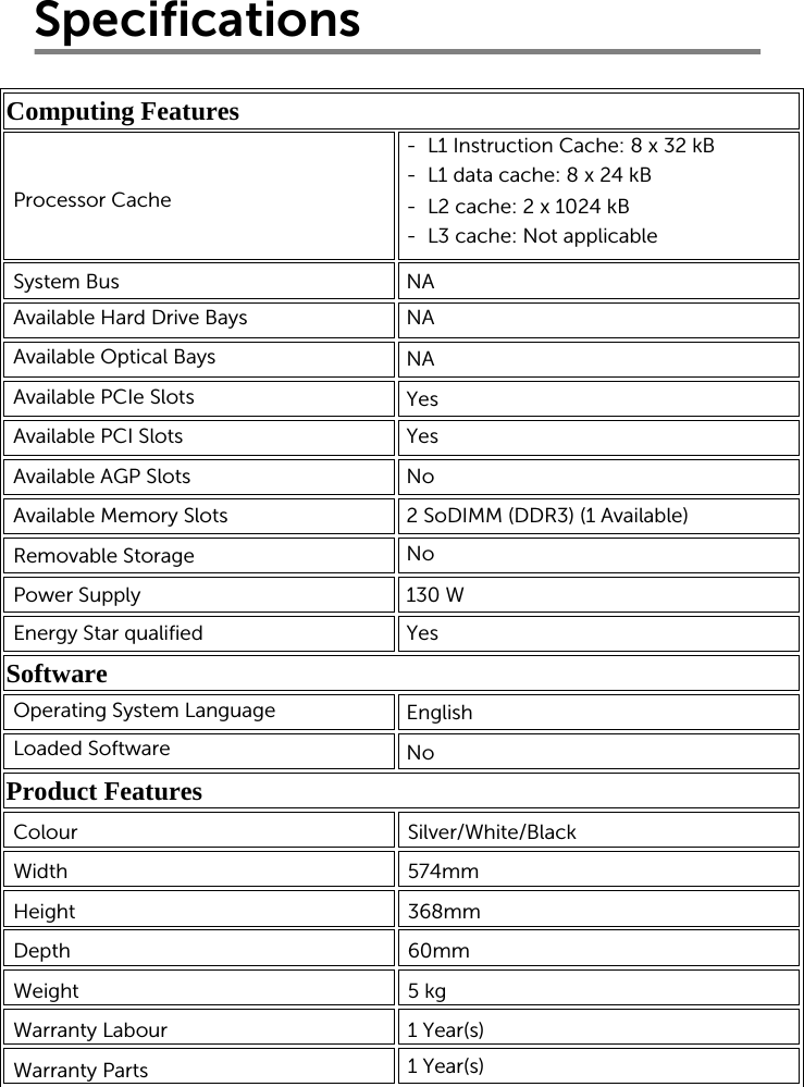 SpecificationsComputing Features            Software   Product Features       Processor CacheSystem BusAvailable Hard Drive BaysAvailable Optical BaysAvailable PCIe SlotsAvailable PCI SlotsAvailable AGP SlotsAvailable Memory SlotsRemovable StoragePower SupplyEnergy Star qualified-  L1 Instruction Cache: 8 x 32 kB-  L1 data cache: 8 x 24 kB-  L2 cache: 2 x 1024 kB-  L3 cache: Not applicableNANANAYesNo2 SoDIMM (DDR3) (1 Available) No130 WYesEnglishNoOperating System LanguageLoaded SoftwareColourWidthHeightDepthWeightWarranty Labour Warranty Parts Silver/White/Black 574mm368mm60mm5 kg 1 Year(s) 1 Year(s) Yes