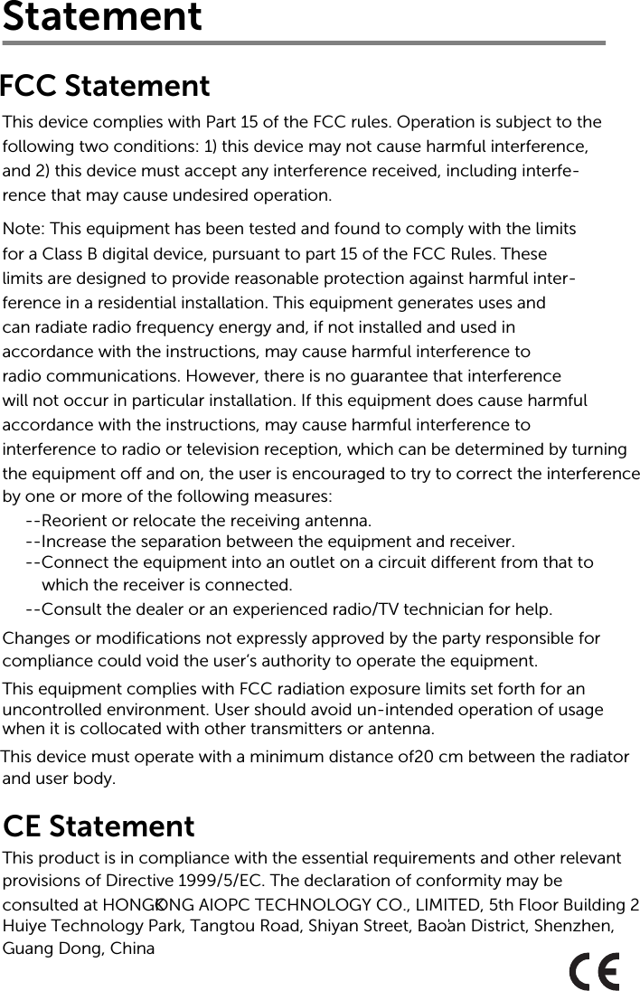 Statement This device complies with Part 15 of the FCC rules. Operation is subject to thefollowing two conditions: 1) this device may not cause harmful interference,and 2) this device must accept any interference received, including interfe-rence that may cause undesired operation.Note: This equipment has been tested and found to comply with the limits for a Class B digital device, pursuant to part 15 of the FCC Rules. Theselimits are designed to provide reasonable protection against harmful inter-ference in a residential installation. This equipment generates uses andcan radiate radio frequency energy and, if not installed and used inaccordance with the instructions, may cause harmful interference toradio communications. However, there is no guarantee that interferencewill not occur in particular installation. If this equipment does cause harmful accordance with the instructions, may cause harmful interference tointerference to radio or television reception, which can be determined by turning the equipment off and on, the user is encouraged to try to correct the interferenceby one or more of the following measures:--Reorient or relocate the receiving antenna.--Increase the separation between the equipment and receiver.--Connect the equipment into an outlet on a circuit different from that to which the receiver is connected.--Consult the dealer or an experienced radio/TV technician for help.Changes or modifications not expressly approved by the party responsible forcompliance could void the user’s authority to operate the equipment.This equipment complies with FCC radiation exposure limits set forth for an uncontrolled environment. User should avoid un-intended operation of usage when it is collocated with other transmitters or antenna.FCC StatementCE StatementThis product is in compliance with the essential requirements and other relevant provisions of Directive 1999/5/EC. The declaration of conformity may beconsulted at HONGKONG AIOPC TECHNOLOGY CO., LIMITED, 5th Floor Building 2  Huiye Technology Park, Tangtou Road, Shiyan Street, Bao&apos;an District, Shenzhen, Guang Dong, ChinaThis device must operate with a minimum distance of20 cm between the radiatorand user body.