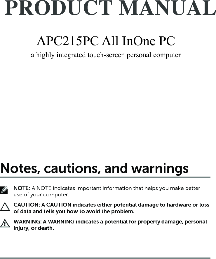 APC215PC All InOne PC a highly integrated touch-screen personal computer    PRODUCT MANUAL APC215PC All InOne PC a highly integrated touch-screen personal computer    PRODUCT MANUAL Notes, cautions, and warningsNOTE: A NOTE indicates important information that helps you make better use of your computer.CAUTION: A CAUTION indicates either potential damage to hardware or loss of data and tells you how to avoid the problem.WARNING: A WARNING indicates a potential for property damage, personal injury, or death.