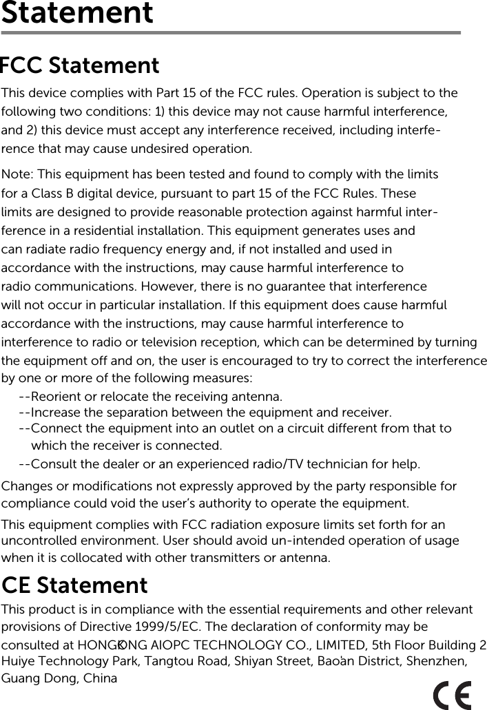 Statement This device complies with Part 15 of the FCC rules. Operation is subject to thefollowing two conditions: 1) this device may not cause harmful interference,and 2) this device must accept any interference received, including interfe-rence that may cause undesired operation.Note: This equipment has been tested and found to comply with the limits for a Class B digital device, pursuant to part 15 of the FCC Rules. Theselimits are designed to provide reasonable protection against harmful inter-ference in a residential installation. This equipment generates uses andcan radiate radio frequency energy and, if not installed and used inaccordance with the instructions, may cause harmful interference toradio communications. However, there is no guarantee that interferencewill not occur in particular installation. If this equipment does cause harmful accordance with the instructions, may cause harmful interference tointerference to radio or television reception, which can be determined by turning the equipment off and on, the user is encouraged to try to correct the interferenceby one or more of the following measures:--Reorient or relocate the receiving antenna.--Increase the separation between the equipment and receiver.--Connect the equipment into an outlet on a circuit different from that to which the receiver is connected.--Consult the dealer or an experienced radio/TV technician for help.Changes or modifications not expressly approved by the party responsible forcompliance could void the user’s authority to operate the equipment.This equipment complies with FCC radiation exposure limits set forth for an uncontrolled environment. User should avoid un-intended operation of usage when it is collocated with other transmitters or antenna.FCC StatementCE StatementThis product is in compliance with the essential requirements and other relevant provisions of Directive 1999/5/EC. The declaration of conformity may beconsulted at HONGKONG AIOPC TECHNOLOGY CO., LIMITED, 5th Floor Building 2  Huiye Technology Park, Tangtou Road, Shiyan Street, Bao&apos;an District, Shenzhen, Guang Dong, China