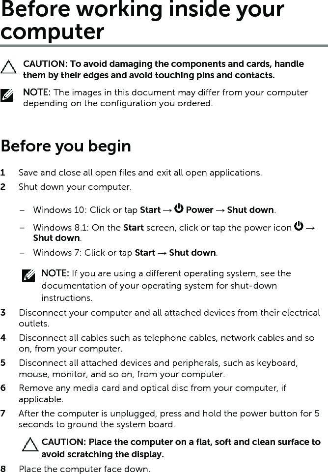 Before working inside your computerCAUTION: To avoid damaging the components and cards, handle them by their edges and avoid touching pins and contacts.NOTE: The images in this document may differ from your computer depending on the configuration you ordered. Before you begin 1  Save and close all open files and exit all open applications.2  Shut down your computer.– Windows 10: Click or tap Start →   Power → Shut down.– Windows 8.1: On the Start screen, click or tap the power icon   → Shut down.– Windows 7: Click or tap Start → Shut down.NOTE: If you are using a different operating system, see the documentation of your operating system for shut-down instructions.3  Disconnect your computer and all attached devices from their electrical outlets.4  Disconnect all cables such as telephone cables, network cables and so on, from your computer.5  Disconnect all attached devices and peripherals, such as keyboard, mouse, monitor, and so on, from your computer.6  Remove any media card and optical disc from your computer, if applicable.7  After the computer is unplugged, press and hold the power button for 5 seconds to ground the system board.CAUTION: Place the computer on a flat, soft and clean surface to avoid scratching the display.8  Place the computer face down.