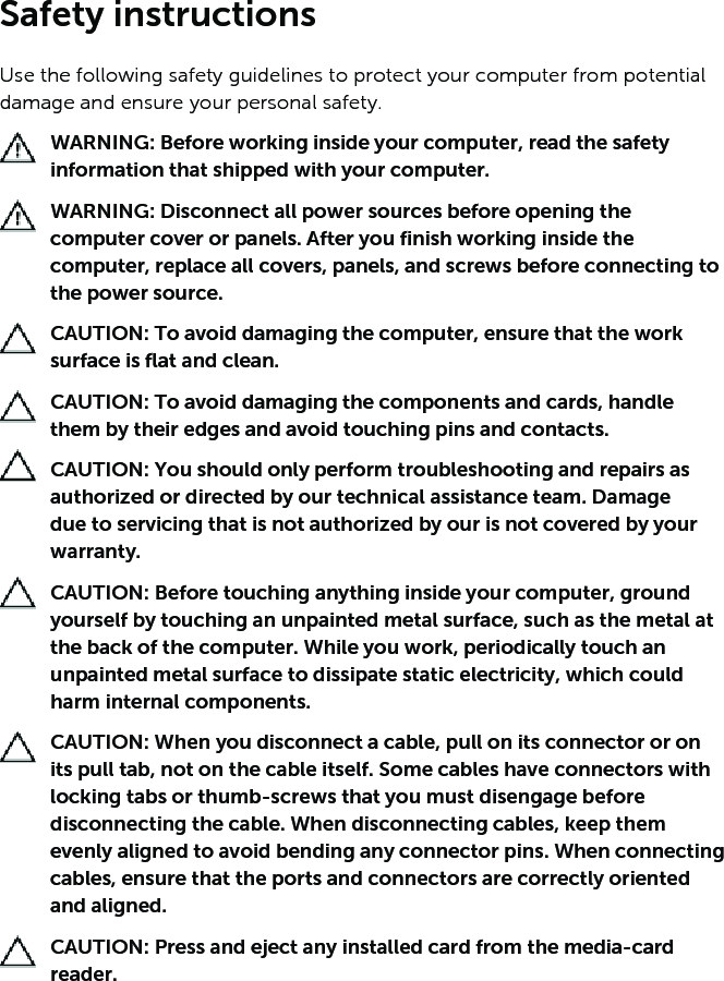 Safety instructionsUse the following safety guidelines to protect your computer from potential damage and ensure your personal safety.WARNING: Before working inside your computer, read the safety information that shipped with your computer. WARNING: Disconnect all power sources before opening the computer cover or panels. After you finish working inside the computer, replace all covers, panels, and screws before connecting to the power source.CAUTION: To avoid damaging the computer, ensure that the work surface is flat and clean.CAUTION: To avoid damaging the components and cards, handle them by their edges and avoid touching pins and contacts.CAUTION: You should only perform troubleshooting and repairs as authorized or directed by our technical assistance team. Damage due to servicing that is not authorized by our is not covered by your warranty. CAUTION: Before touching anything inside your computer, ground yourself by touching an unpainted metal surface, such as the metal at the back of the computer. While you work, periodically touch an unpainted metal surface to dissipate static electricity, which could harm internal components.CAUTION: When you disconnect a cable, pull on its connector or on its pull tab, not on the cable itself. Some cables have connectors with locking tabs or thumb-screws that you must disengage before disconnecting the cable. When disconnecting cables, keep them evenly aligned to avoid bending any connector pins. When connecting cables, ensure that the ports and connectors are correctly oriented and aligned.CAUTION: Press and eject any installed card from the media-card reader.