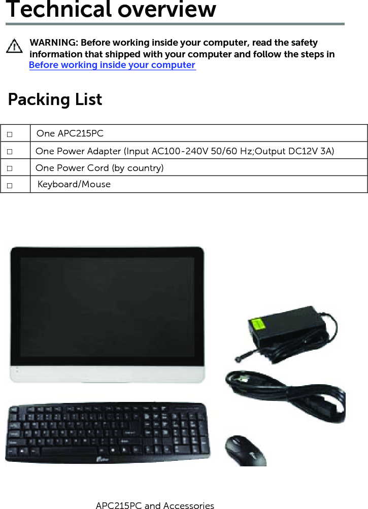 Technical overviewWARNING: Before working inside your computer, read the safety information that shipped with your computer and follow the steps in Before working inside your computerPacking List□  □□□One APC215PCOne Power Adapter (Input AC100-240V 50/60 Hz; Output DC12V 3A)One Power Cord (by country)K  eyboard/MouseAPC215PC and Accessories