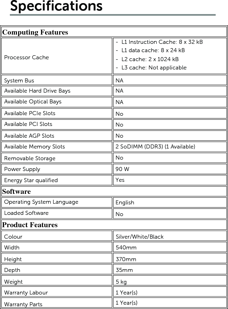 SpecificationsComputing Features            Software   Product Features       Processor CacheSystem BusAvailable Hard Drive BaysAvailable Optical BaysAvailable PCIe SlotsAvailable PCI SlotsAvailable AGP SlotsAvailable Memory SlotsRemovable StoragePower SupplyEnergy Star qualified-  L1 Instruction Cache: 8 x 32 kB-  L1 data cache: 8 x 24 kB-  L2 cache: 2 x 1024 kB-  L3 cache: Not applicableNANANANoNoNo2 SoDIMM (DDR3) (1 Available) No90 WYesEnglishNoOperating System LanguageLoaded SoftwareColourWidthHeightDepthWeightWarranty Labour Warranty Parts Silver/White/Black 540mm370mm35mm5 kg 1 Year(s) 1 Year(s) 