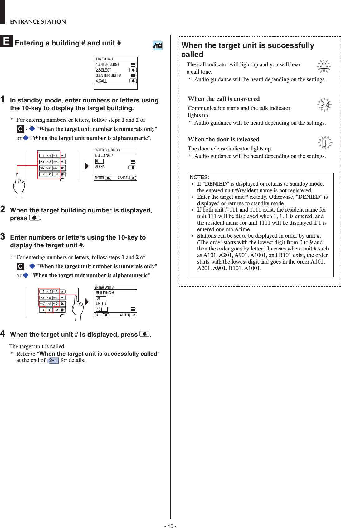 - 15 -ENTRANCE STATIONE  Entering a building # and unit # 1.ENTER BLDG#2.SELECT3.ENTER UNIT #4.CALLHOW TO CALL1  In standby mode, enter numbers or letters using the 10-key to display the target building.*  For entering numbers or letters, follow steps 1 and 2 of C -   &quot;When the target unit number is numerals only&quot; or   &quot;When the target unit number is alphanumeric&quot;.   BUILDING #01ALPHAENTER BUILDING #ENTER CANCEL2  When the target building number is displayed, press  .3  Enter numbers or letters using the 10-key to display the target unit #.*  For entering numbers or letters, follow steps 1 and 2 of C -   &quot;When the target unit number is numerals only&quot; or   &quot;When the target unit number is alphanumeric&quot;.   BUILDING # 01UNIT # 101ENTER UNIT #CALL ALPHA     4  When the target unit # is displayed, press  .The target unit is called. *  Refer to &quot;When the target unit is successfully called&quot; at the end of  2-1  for details.When the target unit is successfully calledThe call indicator will light up and you will hear a call tone. *  Audio guidance will be heard depending on the settings.When the call is answeredCommunication starts and the talk indicator lights up. *  Audio guidance will be heard depending on the settings. When the door is releasedThe door release indicator lights up. *  Audio guidance will be heard depending on the settings.NOTES: •  If &quot;DENIED&quot; is displayed or returns to standby mode, the entered unit #/resident name is not registered.•  Enter the target unit # exactly. Otherwise, &quot;DENIED&quot; is displayed or returns to standby mode.•  If both unit # 111 and 1111 exist, the resident name for unit 111 will be displayed when 1, 1, 1 is entered, and the resident name for unit 1111 will be displayed if 1 is entered one more time.•  Stations can be set to be displayed in order by unit #. (The order starts with the lowest digit from 0 to 9 and then the order goes by letter.) In cases where unit # such as A101, A201, A901, A1001, and B101 exist, the order starts with the lowest digit and goes in the order A101, A201, A901, B101, A1001.