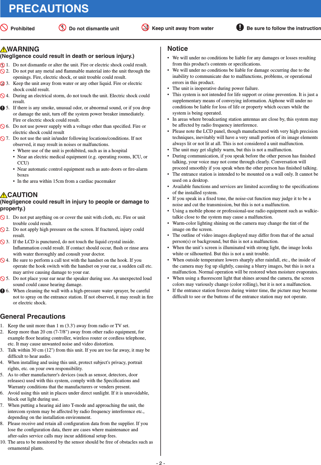 - 2 -PRECAUTIONS Prohibited   Do not dismantle unit   Keep unit away from water   Be sure to follow the instructionWARNING(Negligence could result in death or serious injury.) 1.  Do not dismantle or alter the unit. Fire or electric shock could result. 2.  Do not put any metal and ﬂ ammable material into the unit through the openings. Fire, electric shock, or unit trouble could result. 3.  Keep the unit away from water or any other liquid. Fire or electric shock could result. 4.  During an electrical storm, do not touch the unit. Electric shock could result. 5.  If there is any smoke, unusual odor, or abnormal sound, or if you drop or damage the unit, turn off the system power breaker immediately. Fire or electric shock could result. 6.  Do not use power supply with a voltage other than speciﬁ ed. Fire or electric shock could result 7.  Do not use the unit in/under following locations/conditions. If not observed, it may result in noises or malfunctions. •  Where use of the unit is prohibited, such as in a hospital •  Near an electric medical equipment (e.g. operating rooms, ICU, or CCU)•  Near automatic control equipment such as auto doors or ﬁ re-alarm boxes•  In the area within 15cm from a cardiac pacemakerCAUTION(Negligence could result in injury to people or damage to property.) 1.  Do not put anything on or cover the unit with cloth, etc. Fire or unit trouble could result. 2.  Do not apply high pressure on the screen. If fractured, injury could result. 3.  If the LCD is punctured, do not touch the liquid crystal inside. Inﬂ ammation could result. If contact should occur, ﬂ ush or rinse area with water thoroughly and consult your doctor. 4.  Be sure to perform a call test with the handset on the hook. If you operate the hook switch with the handset on your ear, a sudden call etc. may arrive causing damage to your ear. 5.  Do not place your ear near the speaker during use. An unexpected loud sound could cause hearing damage. 6.  When cleaning the wall with a high-pressure water sprayer, be careful not to spray on the entrance station. If not observed, it may result in ﬁ re or electric shock.General Precautions1.  Keep the unit more than 1 m (3.3&apos;) away from radio or TV set.2.  Keep more than 20 cm (7-7/8&quot;) away from other radio equipment, for example ﬂ oor heating controller, wireless router or cordless telephone, etc. It may cause unwanted noise and video distortion.3.  Talk within 30 cm (12&apos;&apos;) from this unit. If you are too far away, it may be difﬁ cult to hear audio.4.  When installing and using this unit, protect subject&apos;s privacy, portrait rights, etc. on your own responsibility.5.  As to other manufacturer&apos;s devices (such as sensor, detectors, door releases) used with this system, comply with the Speciﬁ cations and Warranty conditions that the manufacturers or venders present.6.  Avoid using this unit in places under direct sunlight. If it is unavoidable, block out light during use.7.  When putting a hearing aid into T-mode and approaching the unit, the intercom system may be affected by radio frequency interference etc., depending on the installation environment.8.  Please receive and retain all conﬁ guration data from the supplier. If you lose the conﬁ guration data, there are cases where maintenance and after-sales service calls may incur additional setup fees.10. The area to be monitored by the sensor should be free of obstacles such as ornamental plants.Notice•  We will under no conditions be liable for any damages or losses resulting from this product&apos;s contents or speciﬁ cations.•  We will under no conditions be liable for damage occurring due to the inability to communicate due to malfunctions, problems, or operational errors in this product.•  The unit is inoperative during power failure.•  This system is not intended for life support or crime prevention. It is just a supplementary means of conveying information. Aiphone will under no conditions be liable for loss of life or property which occurs while the system is being operated.•  In areas where broadcasting station antennas are close by, this system may be affected by radio frequency interference.•  Please note the LCD panel, though manufactured with very high precision techniques, inevitably will have a very small portion of its image elements always lit or not lit at all. This is not considered a unit malfunction.•  The unit may get slightly warm, but this is not a malfunction.•  During communication, if you speak before the other person has ﬁ nished talking, your voice may not come through clearly. Conversation will proceed smoothly if you speak when the other person has ﬁ nished talking.•  The entrance station is intended to be mounted on a wall only. It cannot be used on a desktop.•  Available functions and services are limited according to the speciﬁ cations of the installed system.•  If you speak in a ﬁ xed tone, the noise-cut function may judge it to be a noise and cut the transmission, but this is not a malfunction.•  Using a mobile phone or professional-use radio equipment such as walkie-talkie close to the system may cause a malfunction.•  Warm-color lighting shining on the camera may change the tint of the image on the screen.•  The outline of video images displayed may differ from that of the actual person(s) or background, but this is not a malfunction.•  When the unit’s screen is illuminated with strong light, the image looks white or silhouetted. But this is not a unit trouble.•  When outside temperature lowers sharply after rainfall, etc., the inside of the camera may fog up slightly, causing a blurry images, but this is not a malfunction. Normal operation will be restored when moisture evaporates.•  When using a ﬂ uorescent light that shines around the camera, the screen colors may variously change (color rolling), but it is not a malfunction.•  If the entrance station freezes during winter time, the picture may become difﬁ cult to see or the buttons of the entrance station may not operate.
