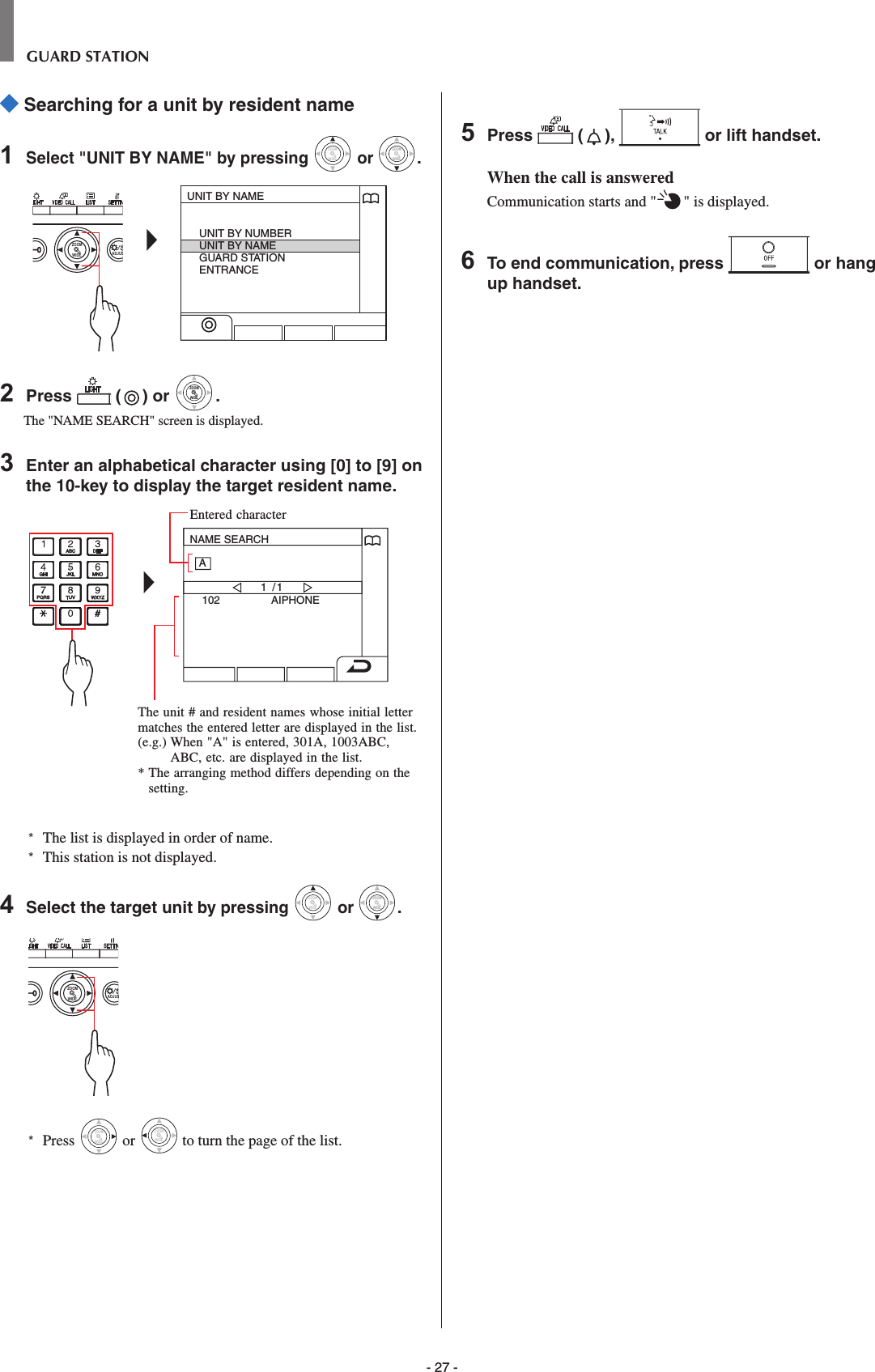 - 27 -GUARD STATION Searching for a unit by resident name1  Select &quot;UNIT BY NAME&quot; by pressing WIDEZOOM or WIDEZOOMWIDEZOOM.WIDE ADJUSZOOMUNIT BY NAMEUNIT BY NUMBERUNIT BY NAMEGUARD STATIONENTRANCE2  Press   ( ) or WIDEZOOMWIDEZOOM.The &quot;NAME SEARCH&quot; screen is displayed.3  Enter an alphabetical character using [0] to [9] on the 10-key to display the target resident name.NAME SEARCH102 AIPHONE1 /1A*   The list is displayed in order of name.*  This station is not displayed.4  Select the target unit by pressing WIDEZOOM or WIDEZOOMWIDEZOOM.WIDE ADJUSZOOM*  Press WIDEZOOM or WIDEZOOM to turn the page of the list.5  Press   ( ),   or lift handset.When the call is answeredCommunication starts and &quot; &quot; is displayed. 6  To end communication, press   or hang up handset.Entered characterThe unit # and resident names whose initial letter matches the entered letter are displayed in the list.(e.g.)  When &quot;A&quot; is entered, 301A, 1003ABC, ABC, etc. are displayed in the list.*  The arranging method differs depending on the setting.