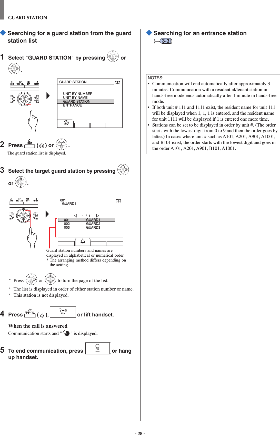 - 28 -GUARD STATION  Searching for a guard station from the guard station list1  Select &quot;GUARD STATION&quot; by pressing WIDEZOOM or WIDEZOOMWIDEZOOM.WIDE ADJUSZOOMGUARD STATIONUNIT BY NUMBERUNIT BY NAMEGUARD STATIONENTRANCE2  Press   ( ) or WIDEZOOMWIDEZOOM.The guard station list is displayed.3  Select the target guard station by pressing WIDEZOOM or WIDEZOOMWIDEZOOM.WIDE ADJUSZOOM001002003GUARD1GUARD2GUARD31 / 1001  GUARD1*  Press WIDEZOOM or WIDEZOOM to turn the page of the list.*   The list is displayed in order of either station number or name.*  This station is not displayed.4  Press   ( ),   or lift handset.When the call is answeredCommunication starts and &quot; &quot; is displayed. 5  To end communication, press   or hang up handset.  Searching for an entrance station(→3-3 )NOTES:•   Communication will end automatically after approximately 3 minutes. Communication with a residential/tenant station in hands-free mode ends automatically after 1 minute in hands-free mode.•   If both unit # 111 and 1111 exist, the resident name for unit 111 will be displayed when 1, 1, 1 is entered, and the resident name for unit 1111 will be displayed if 1 is entered one more time.•   Stations can be set to be displayed in order by unit #. (The order starts with the lowest digit from 0 to 9 and then the order goes by letter.) In cases where unit # such as A101, A201, A901, A1001, and B101 exist, the order starts with the lowest digit and goes in the order A101, A201, A901, B101, A1001.Guard station numbers and names are displayed in alphabetical or numerical order.*  The arranging method differs depending on the setting.